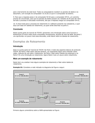 para o barramento da rede local. Todos os computadores recebem os pacotes de dados e os
descartam, com exceção do computador 10.10.20.12 que é o computador de destino.
9. Para que a resposta possa ir do computador RJ-02 para o computador SP-01, um caminho
precisa ser encontrado, para que os pacotes de dados possam ser roteados do RJ para SP. Para
tal todo o processo é executado novamente, até que a resposta chegue ao computador SP-01.
10. A chave toda para o processo de roteamento é o software presente nos roteadores, o qual
atua com base em tabelas de roteamento, as quais serão descritas na parte 5.

Conclusão
Nesta quarta parte do tutorial de TCP/IP, apresentei uma introdução sobre como funciona o
Roteamento IP entre redes locais conectadas remotamente, através de links de WAN. Na parte 5
vou aprofundar um pouco mais essa discussão, onde falarei sobre as tabelas de roteamento.

Exemplos de Roteamento
Introdução
Esta é a quinta parte do Tutorial de TCP/IP. Na Parte 1 tratei dos aspectos básicos do protocolo
TCP/IP. Na Parte 2 falei sobre cálculos binários, um importante tópico para entender sobre
redes, máscara de sub-rede e roteamento. Na Parte 3 falei sobre Classes de endereços e na
Parte 4 fiz uma introdução ao roteamento. Agora falarei mais um pouco sobre roteamento.

Mais um exemplo de roteamento
Neste item vou analisar mais alguns exemplos de roteamento e falar sobre tabela de
roteamento.
Exemplo 01: Considere a rede indicada no diagrama da Figura a seguir:

Primeiro alguns comentários sobre a WAN apresentada na Figura:

 