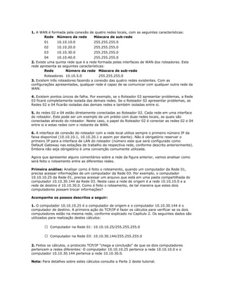 1. A WAN é formada pela conexão de quatro redes locais, com as seguintes características:
Rede Número da rede
Máscara de sub-rede
01

10.10.10.0

255.255.255.0

02

10.10.20.0

255.255.255.0

03

10.10.30.0

255.255.255.0

04
10.10.40.0
255.255.255.0
2. Existe uma quinta rede que é a rede formada pelas interfaces de WAN dos roteadores. Este
rede apresenta as seguintes características:
Rede
Número da rede Máscara de sub-rede
Roteadores 10.10.5.0
255.255.255.0
3. Existem três roteadores fazendo a conexão das quatro redes existentes. Com as
configurações apresentadas, qualquer rede é capaz de se comunicar com qualquer outra rede da
WAN.
4. Existem pontos únicos de falha. Por exemplo, se o Roteador 03 apresentar problemas, a Rede
03 ficará completamente isolada das demais redes. Se o Roteador 02 apresentar problemas, as
Redes 02 e 04 ficarão isoladas das demais redes e também isoladas entre si.
5. As redes 02 e 04 estão diretamente conectadas ao Roteador 02. Cada rede em uma interface
do roteador. Este pode ser um exemplo de um prédio com duas redes locais, as quais são
conectadas através do roteador. Neste caso, o papel do Roteador 02 é conectar as redes 02 e 04
entre si e estas redes com o restante da WAN.
6. A interface de conexão do roteador com a rede local utiliza sempre o primeiro número IP da
faixa disponível (10.10.10.1, 10.10.20.1 e assim por diante). Não é obrigatório reservar o
primeiro IP para a interface de LAN do roteador (número este que será configurado como
Default Gateway nas estações de trabalho da respectiva rede, conforme descrito anteriormente).
Embora não seja obrigatório é uma convenção comumente utilizada.
Agora que apresentei alguns comentários sobre a rede da figura anterior, vamos analisar como
será feito o roteamento entre as diferentes redes.
Primeira análise: Analisar como é feito o roteamento, quando um computador da Rede 01,
precisa acessar informações de um computador da Rede 03. Por exemplo, o computador
10.10.10.25 da Rede 01, precisa acessar um arquivo que está em uma pasta compartilhada do
computador 10.10.30.144 da Rede 03. Neste caso a rede de origem é a rede 10.10.10.0 e a
rede de destino é 10.10.30.0. Como é feito o roteamento, de tal maneira que estes dois
computadores possam trocar informações?
Acompanhe os passos descritos a seguir:
1. O computador 10.10.10.25 é o computador de origem e o computador 10.10.30.144 é o
computador de destino. A primeira ação do TCP/IP é fazer os cálculos para verificar se os dois
computadores estão na mesma rede, conforme explicado no Capítulo 2. Os seguintes dados são
utilizados para realização destes cálculos:
 Computador na Rede 01: 10.10.10.25/255.255.255.0
 Computador na Rede 03: 10.10.30.144/255.255.255.0
2. Feitos os cálculos, o protocolo TCP/IP "chega a conclusão" de que os dois computadores
pertencem a redes diferentes: O computador 10.10.10.25 pertence a rede 10.10.10.0 e o
computador 10.10.30.144 pertence a rede 10.10.30.0.
Nota: Para detalhes sobre estes cálculos consulte a Parte 2 deste tutorial.

 