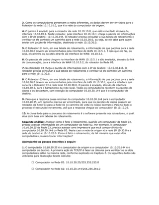 3. Como os computadores pertencem a redes diferentes, os dados devem ser enviados para o
Roteador da rede 10.10.10.0, que é a rede do computador de origem.
4. O pacote é enviado para o roteador da rede 10.10.10.0, que está conectado através da
interface 10.10.10.1. Neste roteador, pela interface 10.10.10.1, chega o pacote de informações
com o IP de destino: 10.10.30.144. O roteador precisa consultar a sua tabela de roteamento e
verificar se ele conhece um caminho para a rede 10.10.30.0, ou seja, se ele sabe para quem
enviar um pacote de informações, destinado a rede 10.10.30.0.
5. O Roteador 01 tem, em sua tabela de roteamento, a informação de que pacotes para a rede
10.10.30.0 devem ser encaminhados pela interface de WAN 10.10.5.1. É isso que ele faz, ou
seja, encaminha os pacotes através da interface de WAN: 10.10.5.1.
6. Os pacotes de dados chegam na interface de WAN 10.10.5.1 e são enviados, através do link
de comunicação, para a interface de WAN 10.10.5.2, do roteador da Rede 03.
7. No Roteador 03 chega o pacote de informações com o IP de destino: 10.10.30.144. O
roteador precisa consultar a sua tabela de roteamento e verificar se ele conhece um caminho
para a rede 10.10.30.0.
8. O Roteador 03 tem, em sua tabela de roteamento, a informação de que pacotes para a rede
10.10.30.0 devem ser encaminhados pela interface de LAN 10.10.30.1, que é a interface que
conecta o Roteador 03 à rede local 10.10.30.0. O pacote é enviado, através da interface
10.10.30.1, para o barramento da rede local. Todos os computadores recebem os pacotes de
dados e os descartam, com exceção do computador 10.10.30.144 que é o computador de
destino.
9. Para que a resposta possa retornar do computador 10.10.30.144 para o computador
10.10.10.25, um caminho precisa ser encontrado, para que os pacotes de dados possam ser
roteados da Rede 03 para a Rede 01 (o caminho de volta no nosso exemplo). Para tal todo o
processo é executado novamente, até que a resposta chegue ao computador 10.10.10.25.
10. A chave toda para o processo de roteamento é o software presente nos roteadores, o qual
atua com base em tabelas de roteamento.
Segunda análise: Analisar como é feito o roteamento, quando um computador da Rede 03,
precisa acessar informações de um computador da Rede 02. Por exemplo, o computador
10.10.30.25 da Rede 03, precisa acessar uma impressora que está compartilhada do
computador 10.10.20.144 da Rede 02. Neste caso a rede de origem é a rede 10.10.30.0 e a
rede de destino é 10.10.20.0. Como é feito o roteamento, de tal maneira que estes dois
computadores possam trocar informações?
Acompanhe os passos descritos a seguir:
1. O computador 10.10.30.25 é o computador de origem e o computador 10.10.20.144 é o
computador de destino. A primeira ação do TCP/IP é fazer os cálculos para verificar se os dois
computadores estão na mesma rede, conforme explicado no Capítulo 2. Os seguintes dados são
utilizados para realização destes cálculos:
 Computador na Rede 03: 10.10.30.25/255.255.255.0
 Computador na Rede 02: 10.10.20.144/255.255.255.0

 