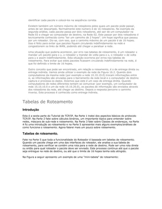 identificar cada pacote e colocá-los na seqüência correta.
Existem também um número máximo de roteadores pelos quais um pacote pode passar,
antes de ser descartado. Normalmente este número é de 16 roteadores. No exemplo da
segunda análise, cada pacote passa por dois roteadores, até sair de um computador na
Rede 03 e chegar ao computador de destino, na Rede 02. Este passar por dois roteadores é
tecnicamente conhecido como "ter um caminho de 2 hopes". Um hope significa que passou
por um roteador. Diz-se, com isso, que o caminho máximo de um pacote é de 16 hopes.
Isso é feito para evitar que pacotes fiquem circulando indefinidamente na rede e
congestionem os links de WAN, podendo até chegar a paralisar a rede.
Uma situação que poderia acontecer, por erro nas tabelas de roteamento, é um roteador x
mandar um pacote para o y, o roteador y mandar de volta para o x, o roteador x de volta
para y e assim indefinidamente. Esta situação ocorreria por erros nas tabelas de
roteamento. Para evitar que estes pacotes ficassem circulando indefinidamente na rede, é
que foi definido o limite de 16 hopes.
Outro conceito que pode ser encontrado, em relação a roteamento, é o de entrega direta ou
entrega indireta. Vamos ainda utilizar o exemplo da rede da Figura 16.2. Quando dois
computadores da mesma rede (por exemplo a rede 10.10.10.0) trocam informações entre
si, as informações são enviadas para o barramento da rede local e o computador de destino
captura e processa os dados. Dizemos que este é um caso de entrega direta. Quando
computadores de redes diferentes tentam se comunicar (por exemplo, um computador da
rede 10.10.10.0 e um da rede 10.10.20.0), os pacotes de informação são enviados através
dos roteadores da rede, até chegar ao destino. Depois a resposta percorre o caminho
inverso. Este processo é conhecido como entrega indireta.

Tabelas de Roteamento
Introdução
Esta é a sexta parte do Tutorial de TCP/IP. Na Parte 1 tratei dos aspectos básicos do protocolo
TCP/IP. Na Parte 2 falei sobre cálculos binários, um importante tópico para entender sobre
redes, máscara de sub-rede e roteamento. Na Parte 3 falei sobre Classes de endereços, na Parte
4 fiz uma introdução ao roteamento e na Parte 5 apresentei mais alguns exemplos/análises de
como funciona o roteamento. Agora falarei mais um pouco sobre roteamento.

Tabelas de roteamento.
Falei na Parte 5 que toda a funcionalidade do Roteador é baseada em tabelas de roteamento.
Quando um pacote chega em uma das interfaces do roteador, ele analisa a sua tabela de
roteamento, para verificar se contém uma rota para a rede de destino. Pode ser uma rota direta
ou então para qual roteador o pacote deve ser enviado. Este processo continua até que o pacote
seja entregue na rede de destino, ou até que o limite de 16 hopes tenha sido atingido.
Na Figura a seguir apresento um exemplo de uma "mini-tabela" de roteamento:

 