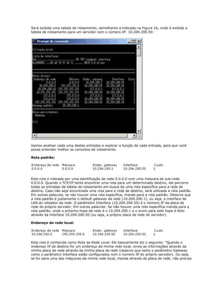 Será exibida uma tabela de roteamento, semelhante a indicada na Figura 16, onde é exibida a
tabela de roteamento para um servidor com o número IP: 10.204.200.50:

Vamos analisar cada uma destas entradas e explicar a função de cada entrada, para que você
possa entender melhor os conceitos de roteamento.
Rota padrão:

Esta rota é indicada por uma identificação de rede 0.0.0.0 com uma máscara de sub-rede
0.0.0.0. Quando o TCP/IP tenta encontrar uma rota para um determinado destino, ele percorre
todas as entradas da tabela de roteamento em busca de uma rota específica para a rede de
destino. Caso não seja encontrada uma rota para a rede de destino, será utilizada a rota padrão.
Em outras palavras, se não houver uma rota específica, mande para a rota padrão. Observe que
a rota padrão é justamente o default gateway da rede (10.204.200.1), ou seja, a interface de
LAN do roteador da rede. O parâmetro Interface (10.204.200.50) é o número IP da placa de
rede do próprio servidor. Em outras palavras: Se não houver uma rota específica manda para a
rota padrão, onde o próximo hope da rede é o 10.204.200.1 e o envio para este hope é feito
através da interface 10.204.200.50 (ou seja, a próprio placa de rede do servidor).
Endereço da rede local:

Esta rota é conhecida como Rota da Rede Local. Ele basicamente diz o seguinte: "Quando o
endereço IP de destino for um endereço da minha rede local, envia as informações através da
minha placa de rede através da minha placa de rede (observe que tanto o parâmetro Gateway
como o parâmetro Interface estão configurados com o número IP do próprio servidor). Ou seja,
se for para uma das máquinas da minha rede local, manda através da placa de rede, não precisa

 