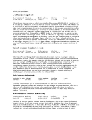enviar para o roteador.
Local host (endereço local):

Este endereço faz referência ao próprio computador. Observe que 10.204.200.50 é o número IP
do servidor que está sendo analisado (no qual executei o comando route print). Esta rota diz que
os programas do próprio computador, que enviarem pacotes para o destino 10.204.200.50 (ou
seja, enviarem pacotes para si mesmo, como no exemplo de dois serviços trocando informações
entre si), devem usar como Gateway o endereço de loopback 127.0.0.1, através da interface de
loopback 127.0.0.1. Esta rota é utilizada para agilizar as comunicações que ocorrem entre os
componentes do próprio Windows Server 2003, dentro do mesmo servidor. Ao usar a interface
de loopback, toda a comunicação ocorre a nível de software, ou seja, não é necessário enviar o
pacote através das diversas camadas do protocolo TCP/IP, até que o pacote chege na camada de
enlace (ou seja, a placa de rede), para depois voltar. Ao invés disso é utilizada a interface de
loopback para direcionar os pacotes corretamente. Observe que esta entrada tem como máscara
de sub-rede o número 255.255.255.255. Esta máscara indica que a entrada é uma rota para um
endereço IP específico (no caso o próprio IP do servidor) e não uma rota para um endereço de
rede.
Network broadcast (Broadcast de rede):

Esta rota define o endereço de broadcast da rede. Broadcast significa enviar para todos os
computadores da rede. Quando é utilizado o endereço de broadcast, todos os computadores da
rede recebem o pacote e processam o pacote. O broadcast é utilizado por uma série de serviços,
como por exemplo o WINS, para fazer verificações periódicas de nomes, para enviar uma
mensagem para todos os computadores da rede, para obter informações de todos os
computadores e assim por diante. Observe que o gateway é o número IP da placa de rede do
servidor e a Interface é este mesmo número, ou seja, para enviar um broadcast para a rede,
envie através da placa de rede do servidor, não há necessidade de utilizar o roteador. Um
detalhe interessante é que, por padrão, a maioria dos roteadores bloqueia o tráfego de
broadcast, para evitar congestionamentos nos links de WAN.
Rede/endereço de loopback:

Comentei anteriormente que os endereços da rede 127.0.0.0 são endereços especiais,
reservados para fazer referência a si mesmo. Ou seja, quando faço uma referência a 127.0.0.1
estou me referindo ao servidor no qual estou trabalhando. Esta roda indica, em palavras
simples, que para se comunicar com a rede de loopback (127.0.0.0/255.0.0.0), utilize "eu
mesmo" (127.0.0.1).
Multicast address (endereço de Multicast):

O tráfego IP, de uma maneira simples, pode ser de três tipos: Unicast é o tráfego direcionado
para um número IP definido, ou seja, com um destinatário. Broadcast é o tráfego dirigido para
todos os computadores de uma ou mais redes. E tráfego Multicast é um tráfego direcionado para
um grupo de computadores, os quais estão configurados e "inscritos" para receber o tráfego
multicast. Um exemplo prático de utilização do multicast é para uma transmissão de vídeo

 