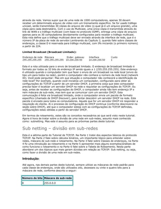 através da rede. Vamos supor que de uma rede de 1000 computadores, apenas 30 devem
receber um determinado arquivo de vídeo com um treinamento específico. Se for usado tráfego
unicast, serão transmitidas 30 cópias do arquivo de vídeo (o qual já é um arquivo grande), uma
cópia para cada destinatário. Com o uso do Multicast, uma única cópia é transmitida através do
link de WAN e o tráfego multicast (com base no protocolo IGMP), entrega uma cópia do arquivo
apenas para os 30 computadores devidamente configurados para receber o tráfego multicast.
Esta rota define que o tráfego multicast deve ser enviado através da interface de rede, que é o
número IP da placa de rede do servidor.Lembrando do Capítulo 2, quando falei sobre classes de
endereços, a classe D é reservada para tráfego multicast, com IPs iniciando (o primeiro número)
a partir de 224.
Limited Broadcast (Broadcast Limitado):

Esta é a rota utilizada para o envio de broadcast limitado. O endereço de broadcast limitado é
formato por todos os 32 bits do endereço IP sendo iguais a 1 (255.255.255.255). Este endereço
é utilizado quando o computador tem que fazer o envio de um broadcast na rede local (envio do
tipo um para todos na rede), porém o computador não conhece a número da rede local (network
ID). Você pode perguntar: Mas em que situação o computador não conhecerá a identificação da
rede local? Por exemplo, quando você inicializa um computador, configurado para obter as
configurações do TCP/IP a partir de um servidor DHCP, a primeira coisa que este computador
precisa fazer é localizar um servidor DHCP na rede e requisitar as configurações do TCP/IP. Ou
seja, antes de receber as configurações do DHCP, o computador ainda não tem endereço IP e
nem máscara de sub-rede, mas tem que se comunicar com um servidor DHCP. Esta
comunicação é feita via broadcast limitado, onde o computador envia um pacote de formato
específico (chamado de DHCP Discover), para tentar descobrir um servidor DHCP na rede. Este
pacote é enviado para todos os computadores. Aquele que for um servidor DHCP irá responder a
requisição do cliente. Aí o processo de configuração do DHCP continua (conforme descreverei na
seção sobre DHCP), até que o computador esteja com as configurações do TCP/IP definidas,
configurações estas obtidas a partir do servidor DHCP.
Em termos de roteamento, estes são os conceitos necessários ao que será visto neste tutorial.
Agora é hora de tratar sobre a divisão de uma rede em sub-redes, assunto mais conhecido
como: subnetting. Mas este é assunto para as próximas partes deste tutorial.

Sub netting – divisão em sub-redes
Esta é a sétima parte do Tutorial de TCP/IP. Na Parte 1 tratei dos aspectos básicos do protocolo
TCP/IP. Na Parte 2 falei sobre cálculos binários, um importante tópico para entender sobre
redes, máscara de sub-rede e roteamento. Na Parte 3 falei sobre Classes de endereços, na Parte
4 fiz uma introdução ao roteamento e na Parte 5 apresentei mais alguns exemplos/análises de
como funciona o roteamento e na Parte 6 falei sobre a Tabela de Roteamento. Nesta parte
abordarei um dos tópicos que mais geram dúvidas em relação ao TCP/IP: Sub netting, ou seja,
como fazer a divisão de uma rede em sub-redes.

Introdução:
Até agora, nas demais partes deste tutorial, sempre utilizei as máscaras de rede padrão para
cada classe de endereços, onde são utilizados oito, dezesseis ou vinte e quatro bits para a
máscara de rede, conforme descrito a seguir:
Número de bits Máscara de sub-rede
8

255.0.0.0

 