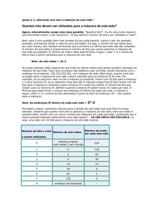 iguais a 1, alterando com isso a máscara de sub-rede."

Quantos bits devem ser utilizados para a máscara de sub-rede?
Agora, naturalmente, surge uma nova questão: "Quantos bits?". Ou de uma outra maneira
(já procurando induzir o seu raciocínio): "O que define o número de bits a ser utilizados a mais?"
Bem, esta é uma questão bem mais simples do que pode parecer. Vamos a ela. No exemplo
proposto, precisamos dividir a rede em seis sub-redes. Ou seja, o número de sub-redes deve
ser, pelo menos, seis. Sempre lembrando que a primeira e a última sub-rede não são utilizadas.
O número de sub-redes é proporcional ao número de bits que vamos adicionar à máscara de
sub-rede já existente. O número de rede é dado pela fórmula a seguir, onde ‘n’ é o númeo de
bits a mais a serem utilizados para a máscara de sub-rede:
Núm. de sub-redes = 2n-2
No nosso exemplo estão disponíveis até 8 bits do último octeto para serem também utilizados na
máscara de sub-rede. Claro que na prática não podemos usar os 8 bits, senão ficaríamos com o
endereço de broadcast: 255.255.255.255, com máscara de rede. Além disso, quanto mais bits
eu pegar para a máscara de sub-rede, menos sobrarão para os números IP da rede. Por
exemplo, se eu adicionar mais um bit a máscara já existente, ficarei com 25 bits para a máscara
e 7 para números IP, se eu adicionar mais dois bits à máscara original de 24 bits, ficarei com 26
bits para a máscara e somente 6 para números IP e assim por diante. O número de bits que
restam para os números IP, definem quantos números IP podem haver em cada sub-rede. A
fórmula para determinar o número de endereços IP dentro de cada sub-rede, é indicado a
seguir, onde ‘n’ é o númeo de bits destinados a parte de host do endereço (32 – bits usados
para a máscara):
Núm. de endereços IP dentro de cada sub-rede =

2n-2

Na tabela a seguir, apresento cálculos para a divisão de sub-redes que será feita no nosso
exemplo. Observe que quanto mais bits eu adiciono à máscara de sub-rede, mais sub-redes é
possível obter, porém com um menor número de máquinas em cada sub-rede. Lembrando que o
nosso exemplo estamos subdividindo uma rede classe C - 10.100.100.0/255.255.255.0, ou
seja, uma rede com 24 bits para a máscara de sub-rede original.

Número de bits a mais Número de sub-redes

Número de hosts
em cada sub-rede

a serem utilizados
0

máscara original.
rede classe C sem divisão

254

1

0

126

2

2

62

3

6

30

4

14

14

5

30

6

6

62

2

7

126

0

8

endereço de broadcast

-

 