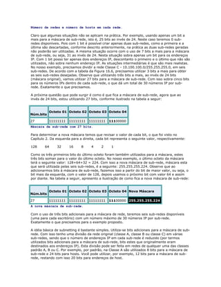 Número de redes e número de hosts em cada rede.
Claro que algumas situações não se aplicam na prática. Por exemplo, usando apenas um bit a
mais para a máscara de sub-rede, isto é, 25 bits ao invés de 24. Neste caso teremos 0 subredes disponíveis. Pois com 1 bit é possível criar apenas duas sub-redes, como a primeira e a
última são descartadas, conforme descrito anteriormente, na prática as duas sub-redes geradas
não poderão ser utilizadas. A mesma situação ocorre com o uso de 7 bits a mais para a máscara
de sub-rede, ou seja, 31 ao invés de 24. Nesta situação sobra apenas um bit para os endereços
IP. Com 1 bit posso ter apenas dois endereços IP, descontanto o primeiro e o último que não são
utilizados, não sobra nenhum endereço IP. As situações intermediárias é que são mais realistas.
No nosso exemplo, precisamos dividir a rede Classe C - 10.100.100.0/255.255.255.0, em seis
sub-redes. De acordo com a tabela da Figura 16.6, precisamos utilizar 3 bits a mais para obter
as seis sub-redes desejadas. Observe que utilizando três bits a mais, ao invés de 24 bits
(máscara original), vamos utilizar 27 bits para a máscara de sub-rede. Com isso sobra cinco bits
para os números IPs dentro de cada sub-rede, o que dá um total de 30 números IP por subrede. Exatamente o que precisamos.
A próxima questão que pode surgir é como é que fica a máscara de sub-rede, agora que ao
invés de 24 bits, estou utilizando 27 bits, conforme ilustrado na tabela a seguir:

Núm.bits
27

Octeto 01 Octeto 02 Octeto 03 Octeto 04
11111111

11111111

11111111

11100000

Máscara de sub-rede com 27 bits.
Para determinar a nova máscara temos que revisar o valor de cada bit, o que foi visto no
Capítulo 2. Da esquerda para a direita, cada bit representa o seguinte valor, respectivamente:
128

64

32

16

8

4

2

1

Como os três primeiros bits do último octeto foram também utilizados para a máscara, estes
três bits soman para o valor do último octeto. No nosso exemplo, o último octeto da máscara
terá o seguinte valor: 128+64+32 = 224. Com isso a nova máscara de sub-rede, máscara esta
que será utilizada pelas seis sub-redes, é a seguinte: 255.255.255.224. Observe que ao
adicionarmos bits à máscara de sub-rede, fazemos isso a partir do bit de maior valor, ou seja, o
bit mais da esquerda, com o valor de 128, depois usamos o próximo bit com valor 64 e assim
por diante. Na tabela a seguir, apresento a ilustração de como fica a nova máscara de sub-rede:

Núm.bits
27

Octeto 01 Octeto 02 Octeto 03 Octeto 04 Nova Máscara
11111111

11111111

11111111

11100000 255.255.255.224

A nova máscara de sub-rede.
Com o uso de três bits adicionais para a máscara de rede, teremos seis sub-redes disponíveis
(uma para cada escritório) com um número máximo de 30 números IP por sub-rede.
Exatamente o que precisamos para o exemplo proposto.
A idéia básica de subnetting é bastante simples. Utiliza-se bits adicionais para a máscara de subrede. Com isso tenho uma divisão da rede original (classe A, classe B ou classe C) em várias
sub-redes, sendo que o número de endereços IP em cada sub-rede é reduzido (por termos
utilizados bits adicionais para a máscara de sub-rede, bits estes que originalmente eram
destinados aos endereços IP). Esta divisão pode ser feita em redes de qualquer uma das classes
padrão A, B ou C. Por exemplo, por padrão, na Classe A são utilizados 8 bits para a máscara de
sub-rede e 24 bits para hosts. Você pode utilizar, por exemplo, 12 bits para a máscara de subrede, restando com isso 20 bits para endereços de host.

 