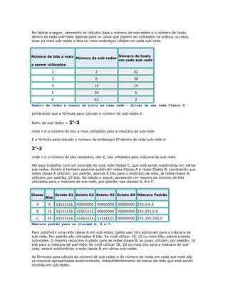Na tabela a seguir, apresento os cálculos para o número de sub-redes e o número de hosts
dentro de cada sub-rede, apenas para os casos que podem ser utilizados na prática, ou seja,
duas ou mais sub-redes e dois ou mais endereços válidos em cada sub-rede.

Número de bits a mais Número de sub-redes Número de hosts
em cada sub-rede
a serem utilizados
2

2

62

3

6

30

4

14

14

5

30

6

6

62

2

Número de redes e número de hosts em cada rede – divsão de uma rede Classe C.
Lembrando que a fórmula para calcular o número de sub-redes é:
Núm. de sub-redes =

2n-2

onde n é o número de bits a mais utilizados para a máscara de sub-rede
E a fórmula para calcular o número de endereços IP dentro de cada sub-rede é:

2n-2
onde n é o número de bits restantes, isto é, não utilizados pela máscara de sub-rede.
Até aqui trabalhei com um exemplo de uma rede Classe C, que está sendo subdividida em várias
sub-redes. Porém é também possível subdividir redes Classe A e redes Classe B. Lembrando que
redes classe A utilizam, por padrão, apenas 8 bits para o endereço de rede, já redes classe B,
utilizam, por padrão, 16 bits. Na tabela a seguir, apresento um resumo do número de bits
utilizados para a máscara de sub-rede, por padrão, nas classes A, B e C:

Classe

Bits

Octeto 01 Octeto 02 Octeto 03 Octeto 04 Máscara Padrão

A

8

11111111

00000000

00000000

00000000 255.0.0.0

B

16

11111111

11111111

00000000

00000000 255.255.0.0

C

24

11111111

11111111

11111111

00000000 255.255.255.0

Máscara padrão para as classes A, B e C.
Para subdividir uma rede classe A em sub-redes, basta usar bits adicionais para a máscara de
sub-rede. Por padrão são utilizados 8 bits. Se você utilizar 10, 12 ou mais bits, estará criando
sub-redes. O mesmo raciocínio é válido para as redes classe B, as quais utilizam, por padrão, 16
bits para a máscara de sub-rede. Se você utilizar 18, 20 ou mais bits para a máscara de subrede, estará subdividindo a rede classe B em várias sub-redes.
As fórmulas para cálculo do número de sub-redes e do número de hosts em cada sub-rede são
as mesmas apresentadas anteriormente, independentemente da classe da rede que está sendo
dividida em sub-redes.

 