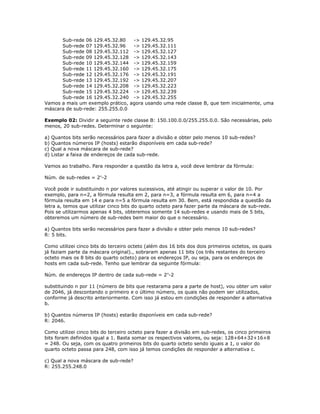 Sub-rede 06 129.45.32.80
-> 129.45.32.95
Sub-rede 07 129.45.32.96
-> 129.45.32.111
Sub-rede 08 129.45.32.112 -> 129.45.32.127
Sub-rede 09 129.45.32.128 -> 129.45.32.143
Sub-rede 10 129.45.32.144 -> 129.45.32.159
Sub-rede 11 129.45.32.160 -> 129.45.32.175
Sub-rede 12 129.45.32.176 -> 129.45.32.191
Sub-rede 13 129.45.32.192 -> 129.45.32.207
Sub-rede 14 129.45.32.208 -> 129.45.32.223
Sub-rede 15 129.45.32.224 -> 129.45.32.239
Sub-rede 16 129.45.32.240 -> 129.45.32.255
Vamos a mais um exemplo prático, agora usando uma rede classe B, que tem inicialmente, uma
máscara de sub-rede: 255.255.0.0
Exemplo 02: Dividir a seguinte rede classe B: 150.100.0.0/255.255.0.0. São necessárias, pelo
menos, 20 sub-redes. Determinar o seguinte:
a) Quantos bits serão necessários para fazer a divisão e obter pelo menos 10 sub-redes?
b) Quantos números IP (hosts) estarão disponíveis em cada sub-rede?
c) Qual a nova máscara de sub-rede?
d) Listar a faixa de endereços de cada sub-rede.
Vamos ao trabalho. Para responder a questão da letra a, você deve lembrar da fórmula:
Núm. de sub-redes = 2n-2
Você pode ir substituindo n por valores sucessivos, até atingir ou superar o valor de 10. Por
exemplo, para n=2, a fórmula resulta em 2, para n=3, a fórmula resulta em 6, para n=4 a
fórmula resulta em 14 e para n=5 a fórmula resulta em 30. Bem, está respondida a questão da
letra a, temos que utilizar cinco bits do quarto octeto para fazer parte da máscara de sub-rede.
Pois se utilizarmos apenas 4 bits, obteremos somente 14 sub-redes e usando mais de 5 bits,
obteremos um número de sub-redes bem maior do que o necessário.
a) Quantos bits serão necessários para fazer a divisão e obter pelo menos 10 sub-redes?
R: 5 bits.
Como utilizei cinco bits do terceiro octeto (além dos 16 bits dos dois primeiros octetos, os quais
já faziam parte da máscara original)., sobraram apenas 11 bits (os três restantes do terceiro
octeto mais os 8 bits do quarto octeto) para os endereços IP, ou seja, para os endereços de
hosts em cada sub-rede. Tenho que lembrar da seguinte fórmula:
Núm. de endereços IP dentro de cada sub-rede = 2 n-2
substituindo n por 11 (número de bits que restarama para a parte de host), vou obter um valor
de 2046, já descontando o primeiro e o último número, os quais não podem ser utilizados,
conforme já descrito anteriormente. Com isso já estou em condições de responder a alternativa
b.
b) Quantos números IP (hosts) estarão disponíveis em cada sub-rede?
R: 2046.
Como utilizei cinco bits do terceiro octeto para fazer a divisão em sub-redes, os cinco primeiros
bits foram definidos igual a 1. Basta somar os respectivos valores, ou seja: 128+64+32+16+8
= 248. Ou seja, com os quatro primeiros bits do quarto octeto sendo iguais a 1, o valor do
quarto octeto passa para 248, com isso já temos condições de responder a alternativa c.
c) Qual a nova máscara de sub-rede?
R: 255.255.248.0

 