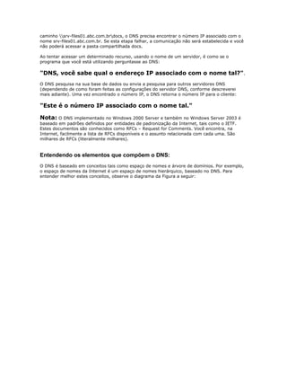 caminho srv-files01.abc.com.brdocs, o DNS precisa encontrar o número IP associado com o
nome srv-files01.abc.com.br. Se esta etapa falhar, a comunicação não será estabelecida e você
não poderá acessar a pasta compartilhada docs.
Ao tentar acessar um determinado recurso, usando o nome de um servidor, é como se o
programa que você está utilizando perguntasse ao DNS:

"DNS, você sabe qual o endereço IP associado com o nome tal?".
O DNS pesquisa na sua base de dados ou envia a pesquisa para outros servidores DNS
(dependendo de como foram feitas as configurações do servidor DNS, conforme descreverei
mais adiante). Uma vez encontrado o número IP, o DNS retorna o número IP para o cliente:

"Este é o número IP associado com o nome tal."
Nota: O DNS implementado no Windows 2000 Server e também no Windows Server 2003 é
baseado em padrões definidos por entidades de padronização da Internet, tais como o IETF.
Estes documentos são conhecidos como RFCs – Request for Comments. Você encontra, na
Internet, facilmente a lista de RFCs disponíveis e o assunto relacionada com cada uma. São
milhares de RFCs (literalmente milhares).

Entendendo os elementos que compõem o DNS:
O DNS é baseado em conceitos tais como espaço de nomes e árvore de domínios. Por exemplo,
o espaço de nomes da Internet é um espaço de nomes hierárquico, baseado no DNS. Para
entender melhor estes conceitos, observe o diagrama da Figura a seguir:

 