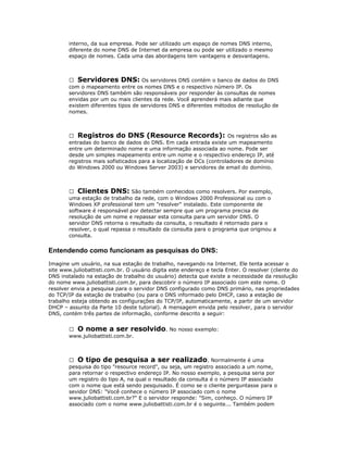 interno, da sua empresa. Pode ser utilizado um espaço de nomes DNS interno,
diferente do nome DNS de Internet da empresa ou pode ser utilizado o mesmo
espaço de nomes. Cada uma das abordagens tem vantagens e desvantagens.

 Servidores DNS: Os servidores DNS contém o banco de dados do DNS
com o mapeamento entre os nomes DNS e o respectivo número IP. Os
servidores DNS também são responsáveis por responder às consultas de nomes
envidas por um ou mais clientes da rede. Você aprenderá mais adiante que
existem diferentes tipos de servidores DNS e diferentes métodos de resolução de
nomes.

 Registros do DNS (Resource Records): Os registros são as
entradas do banco de dados do DNS. Em cada entrada existe um mapeamento
entre um determinado nome e uma informação associada ao nome. Pode ser
desde um simples mapeamento entre um nome e o respectivo endereço IP, até
registros mais sofisticados para a localização de DCs (controladores de domínio
do Windows 2000 ou Windows Server 2003) e servidores de email do domínio.

 Clientes DNS: São também conhecidos como resolvers. Por exemplo,
uma estação de trabalho da rede, com o Windows 2000 Professional ou com o
Windows XP professional tem um "resolver" instalado. Este componente de
software é responsável por detectar sempre que um programa precisa de
resolução de um nome e repassar esta consulta para um servidor DNS. O
servidor DNS retorna o resultado da consulta, o resultado é retornado para o
resolver, o qual repassa o resultado da consulta para o programa que originou a
consulta.

Entendendo como funcionam as pesquisas do DNS:
Imagine um usuário, na sua estação de trabalho, navegando na Internet. Ele tenta acessar o
site www.juliobattisti.com.br. O usuário digita este endereço e tecla Enter. O resolver (cliente do
DNS instalado na estação de trabalho do usuário) detecta que existe a necessidade da resolução
do nome www.juliobattisti.com.br, para descobrir o número IP associado com este nome. O
resolver envia a pesquisa para o servidor DNS configurado como DNS primário, nas propriedades
do TCP/IP da estação de trabalho (ou para o DNS informado pelo DHCP, caso a estação de
trabalho esteja obtendo as configurações do TCP/IP, automaticamente, a partir de um servidor
DHCP – assunto da Parte 10 deste tutorial). A mensagem envida pelo resolver, para o servidor
DNS, contém três partes de informação, conforme descrito a seguir:
 O nome a ser resolvido. No nosso exemplo:
www.juliobattisti.com.br.

 O tipo de pesquisa a ser realizado . Normalmente é uma
pesquisa do tipo "resource record", ou seja, um registro associado a um nome,
para retornar o respectivo endereço IP. No nosso exemplo, a pesquisa seria por
um registro do tipo A, na qual o resultado da consulta é o número IP associado
com o nome que está sendo pesquisado. É como se o cliente perguntasse para o
sevidor DNS: "Você conhece o número IP associado com o nome
www.juliobattisti.com.br?" E o servidor responde: "Sim, conheço. O número IP
associado com o nome www.juliobattisti.com.br é o seguinte... Também podem

 