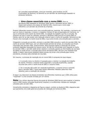 ser consultas especializadas, como por exemplo, para localizar um DC
(controlador de domínio) no domínio ou um servidor de autenticação baseado no
protocolo Kerberos.

 Uma classe associada com o nome DNS. Para os
servidores DNS baseados no Windows 2000 Server e Windows Server 2003, a
classe será sempre uma classe de Internet (IN), mesmo que o nome seja
referente a um servidor da Intranet da empresa.
Existem diferentes maneiras como uma consulta pode ser resolvida. Por exemplo, a primeira vez
que um nome é resolvido, o nome e o respetivo número IP são armazenados em memória, no
que é conhecido como Cache do cliente DNS, na estação de trabalho que fez a consulta. Na
próxima vez que o nome for utilizado, primeiro o Windows 2000 procura no Cache DNS no
cliente, para ver se não existe uma resolução anterior para o nome em questão. Somente se não
houver uma resolução no Cache local do DNS, é que será envida uma consulta para o servidor.
Chegando a consulta ao servidor, primeiro o servidor DNS consulta o cache do servidor DNS. No
cache do servidor DNS ficam, por um determinado período de tempo, as consultas que foram
resolvidas pelo servidor DNS, anteriormente. Esse processo agiliza a resolução de nomes,
evitando repetidas resoluções do mesmo nome. Se não for encontrada uma resposta no cache
do servidor DNS, o servidor pode tentar resolver a consulta usando as informações da sua base
de dados ou pode enviar a consulta para outros servidores DNS, até que uma resposta seja
obtida. A seguir descreverei detalhes deste procsso de enviar uma consulta para outros
servidores, processo este chamado de recursão.
Em resumo, o processo de resolução de um nome DNS é composto de duas etapas:
1. A consulta inicia no cliente e é passada para o resolver na estação de trabalho
do cliente. Primeiro o resolver tenta responder a consulta localmente, usando
recursos tais como o cache local do DNS e o arquivo hosts.
2. Se a consulta não puder ser resolvida localmente, o resolver envia a consulta
para o servidor DNS, o qual pode utilizar diferentes métodos (descritos mais
adiante), para a resolução da consulta.
A seguir vou descrever as etapas envolvidas nas diferentes maneiras que o DNS utiliza para
"responder" a uma consulta enviada por um cliente.

Nota: Vou utilizar algumas figuras da ajuda do Windows 2000 Server para explicar a maneira
como o DNS resolve consultas localmente (resolver) e os diferentes métodos de resolução
utilizados pelo servidor DNS.
Inicialmente considere o diagrama da Figura a seguir, contido na Ajuda do DNS, diagrama este
que apresenta uma visão geral do processo de resolução de nomes do DNS.

 