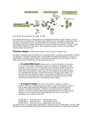 O processo de resolução de nomes do DNS.
No exemplo desta figura, o cliente está em sua estação de trabalho e tenta acessar o site da
Microsoft: www.microsoft.com. Ao digitar este endereço no seu navegador e pressionar Enter, o
processo de resolução do nome www.microsoft.com é iniciado. Uma série de etapas são
executadas, até que a resoluçõa aconteça com sucesso ou falhe em definitivo, ou seja, o DNS
não consegue resolver o nome, isto é, não consegue encontrar o número IP associado ao
endereço www.microsoft.com..

Primeira etapa: O DNS tenta resolver o nome, usando o resolver local:
Ao digitar o endereço www.microsoft.com e pressionar Enter, o processo de resolução é iniciado.
Inicialmente o endereço é passado para o cliente DNS, na estação de trabalho do usuário. O
cliente DNS é conhecido como resolver, nome este que utilizarei a partir de agora. O cliente
tenta resolver o nome utilizando um dos seguintes recursos:
 O cache DNS local: Sempre que um nome é resolvido com sucesso,
o nome e a informação associada ao nome (normalmente o endereço IP), são
mantidos na memória, o que é conhecido como cache local do DNS. Quando um
nome precisa ser resolvido, a primeira coisa que o resolver faz é procurar no
cache local. Encontrando no cache local, as informações do cache são utilizadas
e a resolução está completa. O cache local torna a resolução mais rápida, uma
vez que nomes já resolvidos podem ser consultados diretamente no cache, ao
invés de terem que passar por todo o processo de resolução via servidor DNS
novamente, processo este que você aprenderá logo a seguir.

 O arquivo hosts: Se não for encontrada a resposta no cache, o
resolver consulta as entradas do arquivos hosts, o qual é um arquivo de texto e
fica na pasta onde o Windows 2000 Server foi instalado, dentro do seguinte
caminho: system32driversetc. O hosts é um arquivo de texto e pode ser
editado com o bloco de notas. Este arquivo possui entradas no formato indicado
a seguir, com um númeo IP por linha, podendo haver um ou mais nomes
associados com o mesmo número IP:

10.200.200.3
www.abc.com.br intranet.abc.com.br
10.200.200.4
ftp.abc.com.br
arquivos.abc.com.br
10.200.200.18 srv01.abc.com.br pastas.abc.com.br pastas
Se mesmo assim a consulta não for respondida, o resolver envia a consulta para o servidor DNS
configurado nas propriedades do TCP/IP como servidor DNS primário ou configurado via DHCP.

 
