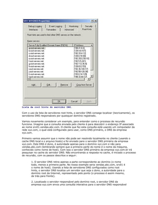 Lista de root hints do servidor DNS.
Com o uso da lista de servidores root hints, o servidor DNS consege localizar (teoricamente), os
servidores DNS responsáveis por quaisquer domínio registrado.
Vamos novamente considerar um exemplo, para entender como o processo de recursão
funciona. Imagine que a consulta enviada pelo cliente é para descobrir o endereço IP associado
ao nome srv01.vendas.abc.com. O cliente que fez esta consulta está usando um computador da
rede xyz.com, o qual está configurado para usar, como DNS primário, o DNS da empresa
xyz.com.
Primeiro vamos assumir que o nome não pode ser resolvido localmente no cliente (usando o
cache DNS local e o arquivo hosts) e foi enviado para o servidor DNS primário da empresa
xyz.com. Este DNS é dono, é autoridade apenas para o domínio xyz.com e não para
vendas.abc.com (lembrando sempre que a primeira parte do nome é o nome da máquina,
conhecido como nome de host). Com isso o servidor DNS primário da empresa xyz.com.br irá
pesquisar no cache do servidor DNS. Não encontrando a resposta no cache, é iniciado o processo
de recursão, com os passos descritos a seguir:
1. O servidor DNS retira apenas a parte correspondente ao domínio (o nome
todo, menos a primeira parte. No nosso exemplo seria vendas.abc.com, srv01 é
o nome de host). Usando a lista de servidores DNS configurados como root
hints, o servidor DNS localiza um servidor que seja o dono, a autoridade para o
domínio root da Internet, representado pelo ponto (o processo é assim mesmo,
de trás para frente).
2. Localizado o servidor responsável pelo domínio root, o servidor DNS da
empresa xyz.com envia uma consulta interativa para o servidor DNS responsável

 