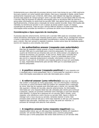 Evidentemente que a descrição do processo demora muito mais tempo do que o DNS realmente
leva para resolver um nome usando este método. Claro que a resolução é rápida, senão ficaria
praticamente impossível usar a Internet. Além disso, este método traz algumas vantagens.
Durante esta espécie de "pingue-pongue" entre o servidor DNS e os servidores DNS da Internet,
o servidor DNS da empresa vai obtendo informações sobre os servidores DNS da Internet e
grava estas informações no cache local do servidor DNS. Isso agiliza futuras consultas e reduz,
significativamente, o tempo para a resolução de nomes usando recursão. Estas informações são
mantidas na memória do servidor e com o passar do tempo podem ocupar um espaço
considerável da memória. Toda vez que o serviço DNS for parado e iniciado novamente, estas
informações serão excluídas da memória e o processo de cache inicia novamente.

Considerações e tipos especiais de resoluções.
O processo descrito anteriormente, termina com o servidor DNS (após ter consultado vários
outros servidores) retornando uma resposta positiva para o cliente, isto é, conseguindo resolver
o nome e retornando a informação associada (normalmente o número IP associado ao nome)
para o cliente. Mas nem sempre a resposta é positiva, muitos outros tipos de resultados podem
ocorrer em resposta a uma consulta, tais como:
 An authoritative answer (resposta com autoridade):
Este tipo de resposta é obtido quando o nome é resolvido diretamente pelo
servidor DNS que é a autoridade para o domínio pesquisado. Por exemplo, um
usuário da Intranet da sua empresa (abc.com.br), tenta acessar uma página da
intranet da empresa, por exemplo: rh.abc.com.br. Neste caso a consulta será
enviada para o servidor DNS da empresa, o qual é a autoridade para a zona
abc.com.br e responde diretamente à consulta, informando o número IP do
servidor rh.abc.com.br. É também uma resposta positiva só que com autoridade,
ou seja, respondida diretamente pelo servidor DNS que é a autoridade para o
domínio pesquisado.

 A positive answer (resposta positiva): É uma resposta com
o resultado para o nome pesquisado, isto é, o nome pode ser resolvido e uma ou
mais informações associadas ao nome são retornadas para o cliente.

 A referral answer (uma referência): Este tipo de resposta
não contém a resolução do nome pesquisado, mas sim informações e referência
a recursos ou outros servidores DNS que podem ser utilizados para a resolução
do nome. Este tipo de resposta será retornado para o cliente, se o servidor DNS
não suportar o método de recursão, descrito anteriormente. As informações
retornadas por uma resposta deste tipo são utilizadas pelo cliente para continuar
a pesquisa, usando um processo conhecido como interação (o qual será descrito
mais adiante). O cliente faz a pesquisa em um servidor DNS e recebe, como
resposta, uma referência a outro recurso ou servidor DNS. Agora o cliente irá
interagir com o novo recurso ou servidor, tentando resolver o nome. Este
processo pode continuar até que o nome seja resolvido ou até que uma resposta
negativa seja retornada, indicando que o nome não pode ser resolvido. O
processo de interação será descrito mais adiante.

 A negative answer (uma resposta negativa): Esta
resposta pode indicar que um dos seguintes resultados foi obtido em resposta à
consulta: Um servidor DNS que é autoridade para o domínio pesquisado,
informou que o nome pesquisado não existe neste domínio ou um servidor DNS

 