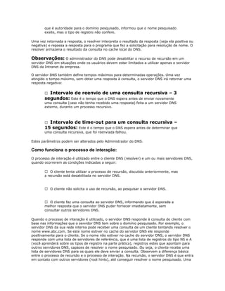que é autoridade para o domínio pesquisado, informou que o nome pesquisado
exsite, mas o tipo de registro não confere.
Uma vez retornada a resposta, o resolver interpreta o resultado da resposta (seja ela positiva ou
negativa) e repassa a resposta para o programa que fez a solicitação para resolução de nome. O
resolver armazena o resultado da consulta no cache local do DNS.

Observações: O administrador do DNS pode desabilitar o recurso de recursão em um
servidor DNS em situações onde os usuários devem estar limitados a utilizar apenas o servidor
DNS da Intranet da empresa.
O servidor DNS também define tempos máximos para determinadas operações. Uma vez
atingido o tempo máximo, sem obter uma resposta à consulta, o servidor DNS irá retornar uma
resposta negativa:

Intervalo de reenvio de uma consulta recursiva – 3
segundos: Este é o tempo que o DNS espera antes de enviar novamente


uma consulta (caso não tenha recebido uma resposta) feita a um servidor DNS
externo, duranto um processo recursivo.

Intervalo de time-out para um consulta recursiva –
15 segundos: Este é o tempo que o DNS espera antes de determinar que


uma consulta recursiva, que foi reenviada falhou.
Estes parâmetros podem ser alterados pelo Administrador do DNS.

Como funciona o processo de interação:
O processo de interação é utilizado entre o cliente DNS (resolver) e um ou mais servidores DNS,
quando ocorrerem as condições indicadas a seguir:
 O cliente tenta utilizar o processo de recursão, discutido anteriormente, mas
a recursão está desabilitada no servidor DNS.

 O cliente não solicita o uso de recursão, ao pesquisar o servidor DNS.

 O cliente faz uma consulta ao servidor DNS, informando que é esperada a
melhor resposta que o servidor DNS puder fornecer imediatamente, sem
consultar outros servidores DNS.
Quando o processo de interação é utilizado, o servidor DNS responde à consulta do cliente com
base nas informações que o servidor DNS tem sobre o domínio pesquisado. Por exemplo, o
servidor DNS da sua rede interna pode receber uma consulta de um cliente tentando resolver o
nome www.abc.com. Se este nome estiver no cache do servidor DNS ele responde
positivamente para o cliente. Se o nome não estiver no cache do servidor DNS, o servidor DNS
responde com uma lista de servidores de referência, que é uma lista de registros do tipo NS e A
(você aprenderá sobre os tipos de registro na parte prática), registros estes que apontam para
outros servidores DNS, capazes de resolver o nome pesquisado. Ou seja, o cliente recebe uma
lista de servidores DNS para os quais ele deve enviar a consulta. Observem a diferença básica
entre o processo de recursão e o processo de interação. Na recursão, o servidor DNS é que entra
em contato com outros servidores (root hints), até conseguir resolver o nome pesquisado. Uma

 