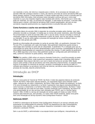 vez resolvido o nome, ele retorna a resposta para o cliente. Já no processo de interação, se o
servidor DNS não consegue resolver o nome, ele retorna uma lista de outros servidores DNS que
talvez possam resolver o nome pesquisado. O cliente recebe esta lista e envia a consulta para os
servidores DNS informados. Este processo (esta interação) continua até que o nome seja
resolvido ou que uma resposta negativa seja recebida pelo cliente, informando que o nome não
pode ser resolvido. Ou seja, no processo de interação, a cada etapa do processo, o servidor DNS
retorna para o cliente, uma lista de servidores DNS a serem pesquisados, até que um dos
servidores responde positivamente (ou negativamente) à consulta feita pelo cliente.

Como funciona o cache nos servidores DNS:
O trabalho básico do servidor DNS é responder às consultas enviadas pelos clientes, quer seja
utilizando recursão ou interação. A medida que os nomes vão sendo resolvidos, esta informação
fica armazenada no cache do servidor DNS. Com o uso do cache, futuras consultas a nomes já
resolvidos, podem ser respondidas diretamente a partir do cache, sem ter que utilizar recursão
ou interação. O uso do cache agiliza o processo de resolução de nomes e também reduz o
tráfego de rede gerado pelo DNS.
Quando as informações são gravadas no cache do servidor DNS, um parâmetro chamado TimeTo-Live (TTL) é associado com cada informação. Este parâmetro determina quanto tempo a
informação será mantida no cache até ser descartada. O parâmetro TTL é utilizado para que as
informações do cache não se tornem desatualizadas e para minimizar a possibilidade de envio de
informações desatualizadas em resposta às consultas dos clientes. O valor padrão do parâmetro
TTL é 3600 segundos (uma hora). Este parâmetro pode ser configurado pelo administrador do
DNS, conforme mostrarei na parte prática, mais adiante.

Nota: Por padrão o DNS utiliza um arquivo chamado Cache.dns, o qual fica gravado na pasta
systemrootSystem32Dns, onde systemroot representa a pasta onde o Windows 2000 Server
está instalado. Este arquivo não tem a ver com o Cache de nomes do servidor DNS. Neste
arquivo está contida a lista de servidores root hints (descritos anteriormente). O conteúdo deste
arquivo é carregado na memória do servidor, durante a inicialização do serviço do DNS e é
utilizado para localizar os servidores root hints da Internet, servidores estes utilizados durante o
processo de recursão, descrito anteriormente.

Introdução ao DHCP
Introdução:
Esta é a nona parte do Tutorial de TCP/IP. Na Parte 1 tratei dos aspectos básicos do protocolo
TCP/IP. Na Parte 2 falei sobre cálculos binários, um importante tópico para entender sobre
redes, máscara de sub-rede e roteamento. Na Parte 3 falei sobre Classes de endereços, na Parte
4 fiz uma introdução ao roteamento e na Parte 5 apresentei mais alguns exemplos/análises de
como funciona o roteamento e na Parte 6 falei sobre a Tabela de Roteamento. Na Parte 7 tratei
sobre a divisão de uma rede em sub-redes, conceito conhecido como subnetting. Na Parte 8 fiz
uma apresentação de um dos serviços mais utilizados pelo TCP/IP, que é o Domain Name
System: DNS. O DNS é o serviço de resolução de nomes usado em todas as redes TCP/IP,
inclusive pela Internet que, sem dúvidas, é a maior rede TCP/IP existente. Nesta nona parte
farei uma introdução ao serviço Dynamic Host Configuration Protocol – DHCP.

Definindo DHCP:
O DHCP é a abreviatura de Dynamic Host Configuration Protocol é um serviço utilizado para
automatizar as configurações do protocolo TCP/IP nos dispositivos de rede (computadores,
impressoras, hubs, switchs, ou seja, qualquer dispositivo conectado à rede e que esteja
utilizando o protocolo TCP/IP).
Sem o uso do DHCP, o administrador e sua equipe teriam que configurar, manualmente, as

 