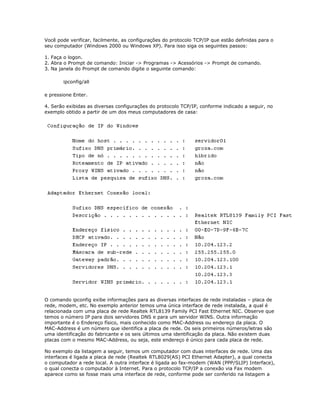 Você pode verificar, facilmente, as configurações do protocolo TCP/IP que estão definidas para o
seu computador (Windows 2000 ou Windows XP). Para isso siga os seguintes passos:
1. Faça o logon.
2. Abra o Prompt de comando: Iniciar -> Programas -> Acessórios -> Prompt de comando.
3. Na janela do Prompt de comando digite o seguinte comando:
ipconfig/all
e pressione Enter.
4. Serão exibidas as diversas configurações do protocolo TCP/IP, conforme indicado a seguir, no
exemplo obtido a partir de um dos meus computadores de casa:

O comando ipconfig exibe informações para as diversas interfaces de rede instaladas – placa de
rede, modem, etc. No exemplo anterior temos uma única interface de rede instalada, a qual é
relacionada com uma placa de rede Realtek RTL8139 Family PCI Fast Ethernet NIC. Observe que
temos o número IP para dois servidores DNS e para um servidor WINS. Outra informação
importante é o Endereço físico, mais conhecido como MAC-Address ou endereço da placa. O
MAC-Address é um número que identifica a placa de rede. Os seis primeiros números/letras são
uma identificação do fabricante e os seis últimos uma identificação da placa. Não existem duas
placas com o mesmo MAC-Address, ou seja, este endereço é único para cada placa de rede.
No exemplo da listagem a seguir, temos um computador com duas interfaces de rede. Uma das
interfaces é ligada a placa de rede (Realtek RTL8029(AS) PCI Ethernet Adapter), a qual conecta
o computador a rede local. A outra interface é ligada ao fax-modem (WAN (PPP/SLIP) Interface),
o qual conecta o computador à Internet. Para o protocolo TCP/IP a conexão via Fax modem
aparece como se fosse mais uma interface de rede, conforme pode ser conferido na listagem a

 