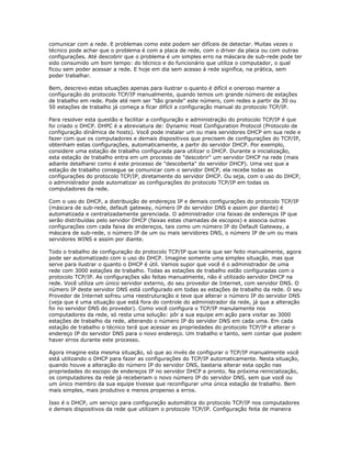 comunicar com a rede. E problemas como este podem ser difíceis de detectar. Muitas vezes o
técnico pode achar que o problema é com a placa de rede, com o driver da placa ou com outras
configurações. Até descobrir que o problema é um simples erro na máscara de sub-rede pode ter
sido consumido um bom tempo: do técnico e do funcionário que utiliza o computador, o qual
ficou sem poder acessar a rede. E hoje em dia sem acesso á rede significa, na prática, sem
poder trabalhar.
Bem, descrevo estas situações apenas para ilustrar o quanto é difícil e oneroso manter a
configuração do protocolo TCP/IP manualmente, quando temos um grande número de estações
de trabalho em rede. Pode até nem ser "tão grande" este número, com redes a partir da 30 ou
50 estações de trabalho já começa a ficar difícil a configuração manual do protocolo TCP/IP.
Para resolver esta questão e facilitar a configuração e administração do protocolo TCP/IP é que
foi criado o DHCP. DHPC é a abreviatura de: Dynamic Host Configuration Protocol (Protocolo de
configuração dinâmica de hosts). Você pode instalar um ou mais servidores DHCP em sua rede e
fazer com que os computadores e demais dispositivos que precisem de configurações do TCP/IP,
obtenham estas configurações, automaticamente, a partir do servidor DHCP. Por exemplo,
considere uma estação de trabalho configurada para utilizar o DHCP. Durante a inicialização,
esta estação de trabalho entra em um processo de "descobrir" um servidor DHCP na rede (mais
adiante detalharei como é este processo de "descoberta" do servidor DHCP). Uma vez que a
estação de trabalho consegue se comunicar com o servidor DHCP, ela recebe todas as
configurações do protocolo TCP/IP, diretamente do servidor DHCP. Ou seja, com o uso do DHCP,
o administrador pode automatizar as configurações do protocolo TCP/IP em todas os
computadores da rede.
Com o uso do DHCP, a distribuição de endereços IP e demais configurações do protocolo TCP/IP
(máscara de sub-rede, default gateway, número IP do servidor DNS e assim por diante) é
automatizada e centralizadamente gerenciada. O administrador cria faixas de endereços IP que
serão distribuídas pelo servidor DHCP (faixas estas chamadas de escopos) e associa outras
configurações com cada faixa de endereços, tais como um número IP do Default Gateway, a
máscara de sub-rede, o número IP de um ou mais servidores DNS, o número IP de um ou mais
servidores WINS e assim por diante.
Todo o trabalho de configuração do protocolo TCP/IP que teria que ser feito manualmente, agora
pode ser automatizado com o uso do DHCP. Imagine somente uma simples situação, mas que
serve para ilustrar o quanto o DHCP é útil. Vamos supor que você é o administrador de uma
rede com 3000 estações de trabalho. Todas as estações de trabalho estão configuradas com o
protocolo TCP/IP. As configurações são feitas manualmente, não é utilizado servidor DHCP na
rede. Você utiliza um único servidor externo, do seu provedor de Internet, com servidor DNS. O
número IP deste servidor DNS está configurado em todas as estações de trabalho da rede. O seu
Provedor de Internet sofreu uma reestruturação e teve que alterar o número IP do servidor DNS
(veja que é uma situação que está fora do controle do administrador da rede, já que a alteração
foi no servidor DNS do provedor). Como você configura o TCP/IP manulamente nos
computadores da rede, só resta uma solução: pôr a sua equipe em ação para visitar as 3000
estações de trabalho da rede, alterando o número IP do servidor DNS em cada uma. Em cada
estação de trabalho o técnico terá que acessar as propriedades do protocolo TCP/IP e alterar o
endereço IP do servidor DNS para o novo endereço. Um trabalho e tanto, sem contar que podem
haver erros durante este processo.
Agora imagine esta mesma situação, só que ao invés de configurar o TCP/IP manualmente você
está utilizando o DHCP para fazer as configurações do TCP/IP automaticamente. Nesta situação,
quando houve a alteração do número IP do servidor DNS, bastaria alterar esta opção nas
propriedades do escopo de endereços IP no servidor DHCP e pronto. Na próxima reinicialização,
os computadores da rede já receberiam o novo número IP do servidor DNS, sem que você ou
um único membro da sua equipe tivesse que reconfigurar uma única estação de trabalho. Bem
mais simples, mais produtivo e menos propenso a erros.
Isso é o DHCP, um serviço para configuração automática do protocolo TCP/IP nos computadores
e demais dispositivos da rede que utilizam o protocolo TCP/IP. Configuração feita de maneira

 