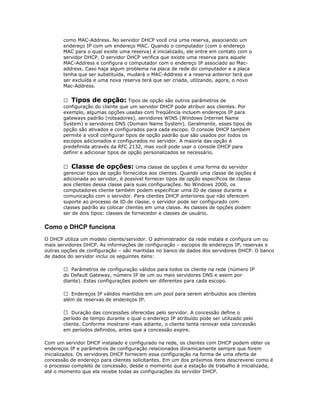 como MAC-Address. No servidor DHCP você cria uma reserva, associando um
endereço IP com um endereço MAC. Quando o computador (com o endereço
MAC para o qual existe uma reserva) é inicializado, ele entre em contato com o
servidor DHCP. O servidor DHCP verifica que existe uma reserva para aquele
MAC-Address e configura o computador com o endereço IP associado ao Macaddress. Caso haja algum problema na placa de rede do computador e a placa
tenha que ser substituída, mudará o MAC-Address e a reserva anterior terá que
ser excluída e uma nova reserva terá que ser criada, utilzando, agora, o novo
Mac-Address.
 Tipos de opção: Tipos de opção são outros parâmetros de
configuração do cliente que um servidor DHCP pode atribuir aos clientes. Por
exemplo, algumas opções usadas com freqúência incluem endereços IP para
gateways padrão (roteadores), servidores WINS (Windows Internet Name
System) e servidores DNS (Domain Name System). Geralmente, esses tipos de
opção são ativados e configurados para cada escopo. O console DHCP também
permite a você configurar tipos de opção padrão que são usados por todos os
escopos adicionados e configurados no servidor. A maioria das opção é
predefinida através da RFC 2132, mas você pode usar o console DHCP para
definir e adicionar tipos de opção personalizados se necessário.
 Classe de opções: Uma classe de opções é uma forma do servidor
gerenciar tipos de opção fornecidos aos clientes. Quando uma classe de opções é
adicionada ao servidor, é possível fornecer tipos de opção específicos de classe
aos clientes dessa classe para suas configurações. No Windows 2000, os
computadores cliente também podem especificar uma ID de classe durante a
comunicação com o servidor. Para clientes DHCP anteriores que não oferecem
suporte ao processo de ID de classe, o servidor pode ser configurado com
classes padrão ao colocar clientes em uma classe. As classes de opções podem
ser de dois tipos: classes de fornecedor e classes de usuário.

Como o DHCP funciona
O DHCP utiliza um modelo cliente/servidor. O administrador da rede instala e configura um ou
mais servidores DHCP. As informações de configuração – escopos de endereços IP, reservas e
outras opções de configuração – são mantidas no banco de dados dos servidores DHCP. O banco
de dados do servidor inclui os seguintes itens:
 Parâmetros de configuração válidos para todos os cliente na rede (número IP
do Default Gateway, número IP de um ou mais servidores DNS e assim por
diante). Estas configurações podem ser diferentes para cada escopo.
 Endereços IP válidos mantidos em um pool para serem atribuídos aos clientes
além de reservas de endereços IP.
 Duração das concessões oferecidas pelo servidor. A concessão define o
período de tempo durante o qual o endereço IP atribuído pode ser utilizado pelo
cliente. Conforme mostrarei mais adiante, o cliente tenta renovar esta concessão
em períodos definidos, antes que a concessão expire.
Com um servidor DHCP instalado e configurado na rede, os clientes com DHCP podem obter os
endereços IP e parâmetros de configuração relacionados dinamicamente sempre que forem
inicializados. Os servidores DHCP fornecem essa configuração na forma de uma oferta de
concessão de endereço para clientes solicitantes. Em um dos próximos itens descreverei como é
o processo completo de concessão, desde o momento que a estação de trabalho é inicializada,
até o momento que ela recebe todas as configurações do servidor DHCP.

 