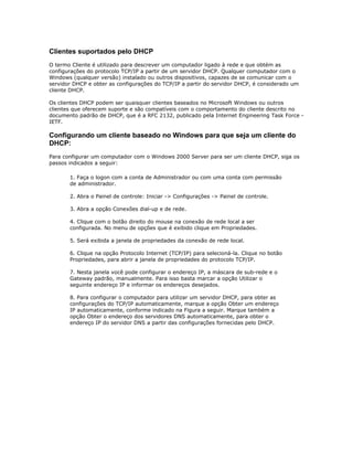 Clientes suportados pelo DHCP
O termo Cliente é utilizado para descrever um computador ligado à rede e que obtém as
configurações do protocolo TCP/IP a partir de um servidor DHCP. Qualquer computador com o
Windows (qualquer versão) instalado ou outros dispositivos, capazes de se comunicar com o
servidor DHCP e obter as configurações do TCP/IP a partir do servidor DHCP, é considerado um
cliente DHCP.
Os clientes DHCP podem ser quaisquer clientes baseados no Microsoft Windows ou outros
clientes que oferecem suporte e são compatíveis com o comportamento do cliente descrito no
documento padrão de DHCP, que é a RFC 2132, publicado pela Internet Engineering Task Force IETF.

Configurando um cliente baseado no Windows para que seja um cliente do
DHCP:
Para configurar um computador com o Windows 2000 Server para ser um cliente DHCP, siga os
passos indicados a seguir:
1. Faça o logon com a conta de Administrador ou com uma conta com permissão
de administrador.
2. Abra o Painel de controle: Iniciar -> Configurações -> Painel de controle.
3. Abra a opção Conexões dial-up e de rede.
4. Clique com o botão direito do mouse na conexão de rede local a ser
configurada. No menu de opções que é exibido clique em Propriedades.
5. Será exibida a janela de propriedades da conexão de rede local.
6. Clique na opção Protocolo Internet (TCP/IP) para selecioná-la. Clique no botão
Propriedades, para abrir a janela de propriedades do protocolo TCP/IP.
7. Nesta janela você pode configurar o endereço IP, a máscara de sub-rede e o
Gateway padrão, manualmente. Para isso basta marcar a opção Utilizar o
seguinte endereço IP e informar os endereços desejados.
8. Para configurar o computador para utilizar um servidor DHCP, para obter as
configurações do TCP/IP automaticamente, marque a opção Obter um endereço
IP automaticamente, conforme indicado na Figura a seguir. Marque também a
opção Obter o endereço dos servidores DNS automaticamente, para obter o
endereço IP do servidor DNS a partir das configurações fornecidas pelo DHCP.

 