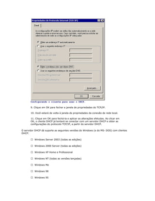 Configurando o cliente para usar o DHCP.
9. Clique em OK para fechar a janela de propriedades do TCP/IP.
10. Você estará de volta à janela de propriedades da conexão de rede local.
11. Clique em OK para fechá-la e aplicar as alterações efetudas. Ao clicar em
OK, o cliente DHCP já tentará se conectar com um servidor DHCP e obter as
configurações do protocolo TCP/IP, a partir do servidor DHCP.
O servidor DHCP dá suporte as seguintes versões do Windows (e do MS- DOS) com clientes
DHCP:
 Windows Server 2003 (todas as edições)
 Windows 2000 Server (todas as edições)
 Windows XP Home e Professional
 Windows NT (todas as versões lançadas)
 Windows Me
 Windows 98
 Windows 95

 
