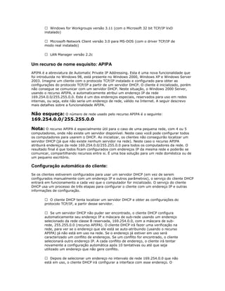  Windows for Workgroups versão 3.11 (com o Microsoft 32 bit TCP/IP VxD
instalado)
 Microsoft-Network Client versão 3.0 para MS-DOS (com o driver TCP/IP de
modo real instalado)
 LAN Manager versão 2.2c

Um recurso de nome esquisito: APIPA
APIPA é a abreviatura de Automatic Private IP Addressing. Esta é uma nova funcionalidade que
foi introduzida no Windows 98, está presente no Windows 2000, Windows XP e Windows Server
2003. Imagine um cliente com o protocolo TCP/IP instalado e configurado para obter as
configurações do protocolo TCP/IP a partir de um servidor DHCP. O cliente é inicializado, porém
não consegue se comunicar com um servidor DHCP. Neste situação, o Windows 2000 Server,
usando o recurso APIPA, e automaticamente atribui um endereço IP da rede
169.254.0.0/255.255.0.0. Este é um dos endereços especiais, reservados para uso em redes
internas, ou seja, este não seria um endereço de rede, válido na Internet. A seguir descrevo
mais detalhes sobre a funcionalidade APIPA.

Não esqueça: O número de rede usado pelo recurso APIPA é o seguinte:
169.254.0.0/255.255.0.0
Nota: O recurso APIPA é especialmente útil para o caso de uma pequena rede, com 4 ou 5
computadores, onde não existe um servidor disponível. Neste caso você pode configurar todos
os computadores para usarem o DHCP. Ao inicializar, os clientes não conseguirão localizar um
servidor DHCP (já que não existe nenhum servidor na rede). Neste caso o recurso APIPA
atribuirá endereços da rede 169.254.0.0/255.255.0.0 para todos os computadores da rede. O
resultado final é que todos ficam configurados com endereços IP da mesma rede e poderão se
comunicar, compartilhando recursos entre si. É uma boa solução para um rede doméstica ou de
um pequeno escritório.

Configuração automática do cliente:
Se os clientes estiverem configurados para usar um servidor DHCP (em vez de serem
configurados manualmente com um endereço IP e outros parâmetros), o serviço do cliente DHCP
entrará em funcionamento a cada vez que o computador for inicializado. O serviço do cliente
DHCP usa um processo de três etapas para configurar o cliente com um endereço IP e outras
informações de configuração.
 O cliente DHCP tenta localizar um servidor DHCP e obter as configurações do
protocolo TCP/IP, a partir desse servidor.
 Se um servidor DHCP não puder ser encontrado, o cliente DHCP configura
automaticamente seu endereço IP e máscara de sub-rede usando um endereço
selecionado da rede classe B reservada, 169.254.0.0, com a máscara de subrede, 255.255.0.0 (recurso APIPA). O cliente DHCP irá fazer uma verificação na
rede, para ver se o endereço que ele está se auto-atribuindo (usando o recurso
APIPA) já não está em uso na rede. Se o endereço já estiver em uso será
caracterizado um conflito de endereços. Se um conflito for encontrado, o cliente
selecionará outro endereço IP. A cada conflito de endereço, o cliente irá tentar
novamente a configuração automática após 10 tentativas ou até que seja
utilizado um endereço que não gere conflito.
 Depois de selecionar um endereço no intervalo de rede 169.254.0.0 que não
está em uso, o cliente DHCP irá configurar a interface com esse endereço. O

 