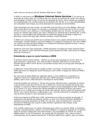 sobre mais um serviço de rede do Windows 2000 Server: WINS.
O WINS é a abreviatura de Windows Internet Name Services. É um serviço de
resolução de nomes. Mais um? O DNS já não é um serviço de resolução de nomes? Sim para as
duas questões. O WINS é mais um serviço de resolução de nomes, que é mantido por questões
de compatibilidade com versões anteriores do Windows (95, 98, Me, 3.11) e de compatibilidade
com aplicações mais antigas, que ainda dependam da resolução de nomes NetBios.
Todo computador tem dois nomes: um chamado nome de hosts e um nome NetBios. Claro que
estes nomes devem ser iguais. Por exemplo, o computador micro01.abc.com.br tem um nome
de host micro01 e, por coerência, o nome NetBios também deve ser micro01. Eu digo deve ser,
porque em clientes mais antigos, tais como o Windows 95, Windows 98 ou Windows Me, o nome
de host e o nome NetBios são configurados em diferentes opções do Windows e podem ser
diferentes, embora não seja nada coerente configurar nomes diferentes.
O WINS é um serviço que permite que os clientes façam o seu registro dinamicamente durante a
inicialização. O cliente registra o seu nome NetBios e o respectivo endereço IP. Com isso o WINS
vai criando uma base de nomes NetBios e os respectivos endereços podendo fornecer o serviço
de resolução de nomes NetBios na rede.
Conforme você verá nesta introdução, o WINS apresenta um espaço de nomes chamado plano
(flat), sem domínio e sem nenhuma hierarquia (como acontecia no DNS, onde temos um espaço
denomes hierárquico).

Entendendo o que é e como funciona o WINS
O Windows Internet Name Service – WINS é um serviço para resolução de nomes. Mais um,
pode perguntar o amigo leitor. Sim, além do DNS o Windows 2000 Server (a exemplo do
Windows Server 2003 e do NT Server 4.0) também fornece mais um serviço para resolução de
nomes – WINS.
O WINS tem muitas diferenças em relação ao DNS. A primeira e fundamental delas é que o
WINS não forma um espaço de nomes hierárquico como o DNS. O espaço de nomes do WINS é
plano (flat).
Em uma base de dados WINS fica registrado apenas o nome NetBios do computador e o
respectivo número IP. Poderíamos até dizer que o WINS está para a resolução de nomes
NetBios, assim como o DNS está para a resolução de nomes FQDN.
A grande questão que continua é: “Porque dois serviços diferentes para a resolução de nomes”.
O que acontece é que até o NT Server 4.0, o WINS era o serviço de resolução de nomes mais
utilizado e o suporte ao DNS só erá obrigatório se algum serviço dependesse do DNS. Na época
do NT Server 4.0, com a maioria dos clientes baseados em Windows 95/98 (ou até mesmo
Windows 3.11), o WINS era o serviço de nomes mais utilizado. Porém a partir do Windows 2000
Server, com o Active Directory, o DNS passou a ser o serviço preferencial (e obrigatório para o
caso do Active Directory), para resolução de nomes.
Porém da mudança do WINS para o DNS, obviamente que existe um período de transição. É
exatamente este período que estamos vivendo, ou seja, com clientes (Windows 95/98/Me) e
aplicativos que ainda dependem do WINS. Por isso que, muito provavelmente, você ainda
precisará do WINS para dar suporte a estes clientes e aplicativos mais antigos, ainda
dependentes do WINS.
Com o WINS, sempre que um cliente configurado para utilizar um servidor WINS, é inicializado,
o cliente, automaticamente, registra o seu nome NetBios e o respectivo endereço IP, na base de
dados do servidor configurado como Wins Primário, nas propriedades do TCP/IP. Os nomes
NetBios podem ter até 15 caracteres. Na verdade são 16 caracteres, mas o décimo sexto é
reservado para uso do sistema operacional. O Windows 2000 Server registra, para um mesmo

 