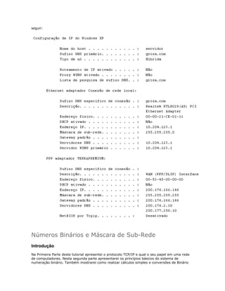 seguir:

Números Binários e Máscara de Sub-Rede
Introdução
Na Primeira Parte deste tutorial apresentei o protocolo TCP/IP e qual o seu papel em uma rede
de computadores. Nesta segunda parte apresentarei os princípios básicos do sistema de
numeração binário. Também mostrarei como realizar cálculos simples e conversões de Binário

 