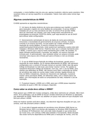 computador, o nome NetBios mais de uma vez, apenas mudando o décimo sexto caractere. Este
caractere indica um serviço específico no computador. Falarei mais sobre estes nomes logo
adiante.

Algumas características do WINS
O WINS apresenta as seguintes características:
 Um banco de dados dinâmico de nome para endereço que mantém o suporte
para resolução e registro do nome NetBios de computador. O serviço WINS é
instalado em um ou mais servidores da rede. O número IP do servidor WINS
deve ser informado nos clientes, quer seja configurando manualmente as
propriedades do protocolo TCP/IP do cliente, quer seja através do uso do DHCP
para efetuar estas configurações.
 Gerenciamento centralizado do banco de dados de nome para endereço,
minorando a necessidade de gerenciamento de arquivos Lmhosts. O arquivo
Lmhosts é um arquivo de texto, na qual podem ser criadas entradas para
resolução de nomes NetBios. O arquivo Lmhosts fica na pasta
systemrootsystem32driversetc, onde systemroot representa a pasta onde está
instalado o Windows 2000 Server. Podemos dizer que o Lmhosts representa para
o WINS, o mesmo que o arquivo hosts representa para o DNS. Na verdade, na
pasta indicada anteriormente, é gravado, por padrão, um arquivo chamado
Lmhosts.sam. O administrador, caso necessite utilizar um arquivo Lmhosts, pode
renomear este arquivo (de Lmhosts.sam para Lmhosts) e criar as entradas
necessárias.
 O uso do WINS fornece Redução de tráfego de broadcast, gerado para a
reoslução de nome NetBios. Se os clientes dependentes do WINS, não estiverem
configurados com o número IP de pelo menos um servidor WINS, eles irão gerar
tráfego de Broadcast na rede local, para tentar resolver nomes. Por padrão os
roteadores bloqueiam tráfego de broadcast. Com isso, sem o uso do WINS, para
clientes que dependem do WINS, não haveria como fazer a resolução de nomes
de servidores que estão em outras redes (redes remotas, ligadas através de
links de WAN e roteadores). Através do mecanismo de replicação, é possível
manter vários servidores WINS, em diferentes redes, com o mesmo banco de
dados, com informações de todos os computadores da rede, mediante o uso de
replicação.
 É possível integrar o WINS com o DNS, para que o WINS possa respodner
consultas às quais o DNS não conseguiu responder.

Como saber se ainda devo utilizar o WINS?
Pode parecer que o WINS tem muitas vantagens, então deve realmente ser utilizado. Não é bem
assim. Só é justificado o uso do WINS se houver versões anteriores do Windows ou aplicações
que dependam do WINS. Neste ítem vou detalhar um pouco mais sobre em que situações você
terá que utilizar o WINS.
Antes de mostrar quando você deve utilizar, vou descrever algumas situações em que, com
certeza, você não precisará utilizar o WINS:
 A sua rede é baseada apenas em servidores como Windows 2000 Server ou
Windows Server 2003 e os clientes são baseados no Windows 2000 Professional
ou Windows XP Professional. Com uma rede nesta situação (o que ainda deve
ser muito raro), com certeza o DNS está instalado e funcionando. Nesta situação
não existe nenhuma dependência do WINS para a resolução de nomes, uma vez

 