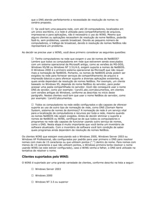 que o DNS atende perfeitamente a necessidade de resolução de nomes no
cenário proposto.
 Se você tem uma pequena rede, com até 20 computadores, localizados em
um único escritório, e a rede é utilizada para compartilhamento de arquivos,
impressoras e para aplicações, não é necessário o uso do WINS. Mesmo que
alguns clientes ou aplicações necessitem de resolução de nome NetBios, poderão
fazê-lo, sem problemas, usando broadcast. Devido ao pequeno número de
computadores, o tráfego de broadcast, devido à resolução de nomes NetBios não
representará um problema.
Ao decidir se precisa usar o WINS, você deve primeiro considerar as seguintes questões:
 Tenho computadores na rede que exigem o uso de nomes de NetBIOS?
Lembre que todos os computadores em rede que estiverem sendo executados
com um sistema operacional da Microsoft antigo, como as versões do MS-DOS,
Windows 95/98 ou Windows NT 3.51/4.0, exigem suporte a nomes de NetBIOS.
O Windows 2000 é o primeiro sistema operacional da Microsoft que não requer
mais a nomeação de NetBIOS. Portanto, os nomes de NetBIOS ainda podem ser
exigidos na rede para fornecer serviços de compartilhamento de arquivo e
impressão básicos e para oferecer suporte a diversas aplicações existentes, as
quais ainda dependam da resolução de nomes NetBios. Por exemplo, um cliente
baseado no Windows 95, depende do nome NetBios do servidor, para poder
acessar uma pasta compartilhada no servidor. Você não conseguirá usar o nome
DNS do sevidor, como por exemplo: srv01.abc.comdocumentos, em clientes
com versões antigas do Windows, conforme as descritas no início deste
parágrafo. Nestes clientes você tem que usar o nome NetBios do servidor, como
por exemplo: srv01documentos.
 Todos os computadores na rede estão configurados e são capazes de oferecer
suporte ao uso de outro tipo de nomeação de rede, como DNS (Domain Name
System, sistema de nomes de domínios)? A nomeação de rede é um serviço vital
para a localização de computadores e recursos por toda a rede, mesmo quando
os nomes NetBIOS não sejam exigidos. Antes de decidir eliminar o suporte a
nomes de NetBIOS ou WINS, certifique-se de que todos os computadores e
programas na rede são capazes de funcionar usando outro serviço de nomes,
como o DNS. Nesta etapa é muito importante que você tenha um inventário de
software atualizado. Com o inventário de software você tem condição de saber
quais programas ainda dependem da resolução de nomes NetBios.
Os clientes WINS que estejam executando sob o Windows 2000, Windows Server 2003 ou
Windows XP Professional, são configurados por padrão para usar primeiro o DNS para resolver
nomes com mais de 15 caracteres ou que utilizem pontos (".") dentro do nome. Para nomes com
menos de 15 caracteres e que não utilizem pontos, o Windows primeira tenta resolver o nome
usando WINS (se este estiver configurado), caso o WINS venha a falhar, o DNS será utilizado na
tentativa de resolver o nome.

Clientes suportados pelo WINS:
O WINS é suportado por uma grande variedade de clientes, conforme descrito na lista a seguir:
 Windows Server 2003
 Windows 2000
 Windows NT 3.5 ou superior

 