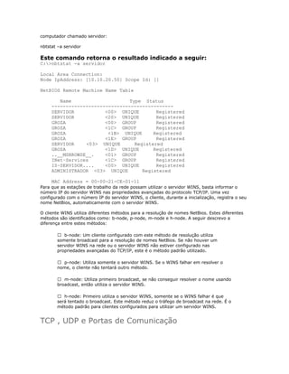 computador chamado servidor:
nbtstat –a servidor

Este comando retorna o resultado indicado a seguir:
C:>nbtstat -a servidor
Local Area Connection:
Node IpAddress: [10.10.20.50] Scope Id: []
NetBIOS Remote Machine Name Table
Name
Type Status
------------------------------------------SERVIDOR
<00> UNIQUE
Registered
SERVIDOR
<20> UNIQUE
Registered
GROZA
<00> GROUP
Registered
GROZA
<1C> GROUP
Registered
GROZA
<1B> UNIQUE
Registered
GROZA
<1E> GROUP
Registered
SERVIDOR
<03> UNIQUE
Registered
GROZA
<1D> UNIQUE
Registered
..__MSBROWSE__.
<01> GROUP
Registered
INet~Services
<1C> GROUP
Registered
IS~SERVIDOR....
<00> UNIQUE
Registered
ADMINISTRADOR <03> UNIQUE
Registered
MAC Address = 00-00-21-CE-01-11
Para que as estações de trabalho da rede possam utilizar o servidor WINS, basta informar o
número IP do servidor WINS nas propriedades avançadas do protocolo TCP/IP. Uma vez
configurado com o número IP do servidor WINS, o cliente, durante a inicialização, registra o seu
nome NetBios, automaticamente com o servidor WINS.
O cliente WINS utiliza diferentes métodos para a resolução de nomes NetBios. Estes diferentes
métodos são identificados como: b-node, p-node, m-node e h-node. A seguir descrevo a
diferença entre estes métodos:
 b-node: Um cliente configurado com este método de resolução utiliza
somente broadcast para a resolução de nomes NetBios. Se não houver um
servidor WINS na rede ou o servidor WINS não estiver configurado nas
propriedades avançadas do TCP/IP, este é o método padrão utilizado.
 p-node: Utiliza somente o servidor WINS. Se o WINS falhar em resolver o
nome, o cliente não tentará outro método.
 m-node: Utiliza primeiro broadcast, se não conseguir resolver o nome usando
broadcast, então utiliza o servidor WINS.
 h-node: Primeiro utiliza o servidor WINS, somente se o WINS falhar é que
será tentado o broadcast. Este método reduz o tráfego de broadcast na rede. É o
método padrão para clientes configurados para utilizar um servidor WINS.

TCP , UDP e Portas de Comunicação

 