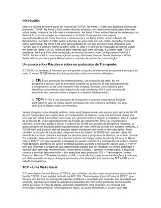 Introdução:
Esta é a décima primeira parte do Tutorial de TCP/IP. Na Parte 1 tratei dos aspectos básicos do
protocolo TCP/IP. Na Parte 2 falei sobre cálculos binários, um importante tópico para entender
sobre redes, máscara de sub-rede e roteamento. Na Parte 3 falei sobre Classes de endereços, na
Parte 4 fiz uma introdução ao roteamento e na Parte 5 apresentei mais alguns
exemplos/análises de como funciona o roteamento e na Parte 6 falei sobre a Tabela de
Roteamento. Na Parte 7 tratei sobre a divisão de uma rede em sub-redes, conceito conhecido
como subnetting. Na Parte 8 fiz uma apresentação de um dos serviços mais utilizados pelo
TCP/IP, que é o Domain Name System: DNS. O DNS é o serviço de resolução de nomes usado
em todas as redes TCP/IP, inclusive pela Internet que, sem dúvidas, é a maior rede TCP/IP
existente. Na Parte 9 fiz uma introdução ao serviço Dynamic Host Configuration Protocol –
DHCP. Na Parte 10 fiz uma introcução ao serviço Windows Internet Name Services – WINS.
Nesta décima primeira parte falarei sobre o conceito de portas de comunicação.

Um pouco sobre Pacotes e sobre os protocolos de Transporte:
O TCP/IP, na verdade, é formado por um grande conjunto de diferentes protocolos e serviços de
rede. O nome TCP/IP deriva dos dois protocolos mais comumente utilizados:
 IP: É um protocolo de endereçamento, um protocolo de rede. Eu me
arriscaria a afirmar que as principais funções do protocolo IP são endereçamento
e roteamento, ou de uma maneira mais simples, fornecer uma maneira para
identificar unicamente cada máquina da rede (endereço IP) e uma maneira de
encontrar um caminho entre a origem e o destino (Roteamento).
 TCP: O TCP é um protocolo de transporte e executa importantes funções
para garantir que os dados sejam entregues de uma maneira confiável, ou seja,
sem que os dados sejam corrompidos.
Vamos imaginar uma situação prática, onde você deseja enviar um arquivo com cerca de 10 MB
de um computador de origem para um computador de destino. Uma das primeiras coisas que
tem que ser feitas é encontrar uma rota, um caminho entre a origem e o destino. Este é o papel
do protocolo IP, mais especificamente da função de roteamento. Uma vez encontrado o
caminho, o próximo passo é dividir o arquivo de 10 MB em pacotes de tamanhos menores, os
quais possam ser enviados pelos equipamentos de rede. Além da divisão em pacotes menores, o
TCP/IP tem que garantir que os pacotes sejam entregues sem erros e sem alterações. Pode
também acontecer de os pacotes chegarem fora de ordem. O TCP/IP tem que ser capaz de
identificar a ordem correta e entregar os pacotes para o programa de destino, na ordem correta.
Por exemplo, pode acontecer de o pacote número 10 chegar antes do pacote número 9. Neste
caso o TCP/IP tem que aguardar a chegada do pacote número 9 e entregá-los na ordem correta.
Pode também acontecer de serem perdidos pacotes durante o transporte. Neste caso, o TCP/IP
tem que informar à origem de que determinado pacote não foi recebido no tempo esperado e
solicitar que este seja retransmitido. Todas estas funções – garantir a integridade, a seqüêcia
correta e solicitar retransmissão – são exercidas pelo protocolo TCP – Transmission Control
Protocol. Além do TCP existe também o UDP, o qual não faz todas estas verificaçõe e é utilizado
por determinados serviços. A seguir apresento uma descrição dos protocolos TCP e UDP e um
estudo comparativo.

TCP – Uma Visão Geral
O Transmission Control Protocol (TCP) é, sem dúvidas, um dos mais importantes protocolos da
família TCP/IP. É um padrão definido na RFC 793, "Transmission Control Protocol (TCP)", que
fornece um serviço de entrega de pacotes confiável e orientado por conexão. Ser orientado por
conexão, significa que todos os aplicativos baseados em TCP como protocolo de transporte,
antes de iniciar a troca de dados, precisam estabelecer uma conexão. Na conexão são
fornecidas, normalmente, informações de logon, as quais identificam o usuário que está

 