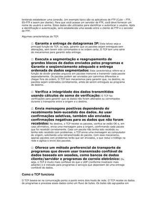 tentando estabelecer uma conexão. Um exemplo típico são os aplicativos de FTP (Cute – FTP,
ES-FTP e assim por diante). Para que você acesse um servidor de FTP, você deve fornecer um
nome de usuário e senha. Estes dados são utilizados para identificar e autenticar o usuário. Após
a identificação e autenticação, será estabelecida uma sessão entre o cliente de FTP e o servidor
de FTP.
Algumas características do TCP:
 Garante a entrega de datagramas IP: Esta talvez seja a
principal função do TCP, ou seja, garantir que os pacotes sejam entregues sem
alterações, sem terem sido corrompidos e na ordem certa. O TCP tem uma série
de mecanismos para garantir esta entrega.

Executa a segmentação e reagrupamento de
grandes blocos de dados enviados pelos programas e
Garante o seqüenciamento adequado e entrega
ordenada de dados segmentados: Esta característica refere-se a


função de dividir grandes arquivos em pacotes menores e transmitir cada pacote
separadamente. Os pacotes podem ser enviados por caminhos diferentes e
chegar fora de ordem. O TCP tem mecanismos para garantir que, no destino, os
pacotes sejam ordenados corretamente, antes de serem entregues ao programa
de destino.

Verifica a integridade dos dados transmitidos
usando cálculos de soma de verificação: O TCP faz


verificações para garantir que os dados não foram alterados ou corrompidos
durante o transporte entre a origem e o destino.

Envia mensagens positivas dependendo do
recebimento bem-sucedido dos dados. Ao usar
confirmações seletivas, também são enviadas
confirmações negativas para os dados que não foram
recebidos: No destino, o TCP recebe os pacotes, verifica se estão OK e, em


caso afirmativo, envia uma mensagem para a origem, confirmando cada pacote
que foi recebido corretamente. Caso um pacote não tenha sido recebido ou
tenha sido recebido com problemas, o TCP envia uma mensagem ao computador
de origem, solicitando uma retransmissão do pacote. Com esse mecanismo,
apenas pacotes com problemas terão que ser enviados, o que reduz o tráfego na
rede e agiliza o envio dos pacotes.

Oferece um método preferencial de transporte de
programas que devem usar transmissão confiável de
dados baseada em sessões, como bancos de dados
cliente/servidor e programas de correio eletrônico: Ou


seja, o TCP é muito mais confiável do que o UDP (conforme mostrarei mais
adiante) e é indicado para programas e serviços que dependam de uma entrega
confiável de dados.

Como o TCP funciona
O TCP baseia-se na comunicação ponto a ponto entre dois hosts de rede. O TCP recebe os dados
de programas e processa esses dados como um fluxo de bytes. Os bytes são agrupados em

 