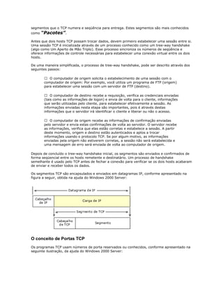 segmentos que o TCP numera e seqüência para entrega. Estes segmentos são mais conhecidos
como

“Pacotes”.

Antes que dois hosts TCP possam trocar dados, devem primeiro estabelecer uma sessão entre si.
Uma sessão TCP é inicializada através de um processo conhecido como um tree-way handshake
(algo como Um Aperto de Mão Triplo). Esse processo sincroniza os números de seqüência e
oferece informações de controle necessárias para estabelecer uma conexão virtual entre os dois
hosts.
De uma maneira simplificada, o processo de tree-way handshake, pode ser descrito através dos
seguintes passos:
 O computador de origem solicita o estabelecimento de uma sessão com o
computador de origem: Por exemplo, você utiliza um programa de FTP (origem)
para estabelecer uma sessão com um servidor de FTP (destino).
 O computador de destino recebe a requisição, verifica as credenciais enviadas
(tais como as informações de logon) e envia de volta para o cliente, informações
que serão utilizadas pelo cliente, para estabelecer efetivamente a sessão. As
informações enviadas nesta etapa são importantes, pois é através destas
informações que o servidor irá identificar o cliente e liberar ou não o acesso.
 O computador de origem recebe as informações de confirmação enviadas
pelo servidor e envia estas confirmações de volta ao servidor. O servidor recebe
as informações, verifica que elas estão corretas e estabelece a sessão. A partir
deste momento, origem e destino estão autenticados e aptos a trocar
informações usando o protocolo TCP. Se por algum motivo, as informações
enviadas pela origem não estiverem corretas, a sessão não será estabelecida e
uma mensagem de erro será enviada de volta ao computador de origem.
Depois de concluído o tree-way handshake inicial, os segmentos são enviados e confirmados de
forma seqüencial entre os hosts remetente e destinatário. Um processo de handshake
semelhante é usado pelo TCP antes de fechar a conexão para verificar se os dois hosts acabaram
de enviar e receber todos os dados.
Os segmentos TCP são encapsulados e enviados em datagramas IP, conforme apresentado na
figura a seguir, obtida na ajuda do Windows 2000 Server:

O conceito de Portas TCP
Os programas TCP usam números de porta reservados ou conhecidos, conforme apresentado na
seguinte ilustração, da ajuda do Windows 2000 Server:

 
