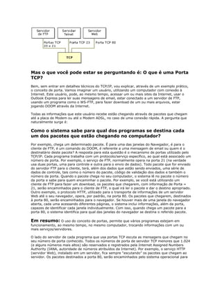 Mas o que você pode estar se perguntando é: O que é uma Porta
TCP?
Bem, sem entrar em detalhes técnicos do TCP/IP, vou explicar, através de um exemplo prático,
o conceito de porta. Vamos imaginar um usuário, utilizando um computador com conexão à
Internet. Este usuário, pode, ao mesmo tempo, acessar um ou mais sites da Internet, usar o
Outlook Express para ler suas mensagens de email, estar conectado a um servidor de FTP,
usando um programa como o WS-FTP, para fazer download de um ou mais arquivos, estar
jogando DOOM através da Internet.
Todas as informações que este usuário recebe estão chegando através de pacotes que chegam
até a placa de Modem ou até o Modem ADSL, no caso de uma conexão rápida. A pergunta que
naturalmente surge é:

Como o sistema sabe para qual dos programas se destina cada
um dos pacotes que estão chegando no computador?
Por exemplo, chega um determinado pacote. É para uma das janelas do Navegador, é para o
cliente de FTP, é um comando do DOOM, é referente a uma mensagem de email ou quem é o
destinatário deste pacote? A resposta para esta questão é o mecanismo de portas utilizado pelo
TCP/IP. Cada programa trabalha com um protocolo/serviço específico, ao qual está associado um
número de porta. Por exemplo, o serviço de FTP, normalmente opera na porta 21 (na verdade
usa duas portas, uma para controle e outra para o envio de dados). Todo pacote que for enviado
do servidor FTP para o cliente, terá, além dos dados que estão sendo enviados, uma série de
dados de controle, tais como o número do pacote, código de validação dos dados e também o
número da porta. Quando o pacote chega no seu computador, o sistema lê no pacote o número
da porta e sabe para quem encaminhar o pacote. Por exemplo, se você está utilizando um
cliente de FTP para fazer um download, os pacotes que chegarem, com informação de Porta =
21, serão encaminhados para o cliente de FTP, o qual irá ler o pacote e dar o destino apropriado.
Outro exemplo, o protocolo HTTP, utilizado para o transporte de informações de um servidor
Web até o seu navegador, opera, por padrão, na porta 80. Os pacotes que chegarem, destinados
à porta 80, serão encaminhados para o navegador. Se houver mais de uma janela do navegador
aberta, cada uma acessando diferentes páginas, o sistema inclui informações, além da porta,
capazes de identificar cada janela individualmente. Com isso, quando chega um pacote para a
porta 80, o sistema identifica para qual das janelas do navegador se destina o referido pacote.

Em resumo: O uso do conceito de portas, permite que vários programas estejam em
funcionamento, ao mesmo tempo, no mesmo computador, trocando informações com um ou
mais serviços/servidores.
O lado do servidor de cada programa que usa portas TCP escuta as mensagens que chegam no
seu número de porta conhecido. Todos os números de porta de servidor TCP menores que 1.024
(e alguns números mais altos) são reservados e registrados pela Internet Assigned Numbers
Authority (IANA, autoridade de números atribuídos da Internet). Por exemplo, o serviço HTTP
(servidor Web), instalado em um servidor, fica sempre “escutando” os pacotes que chegam ao
servidor. Os pacotes destinados a porta 80, serão encaminhados pelo sistema operacional para

 