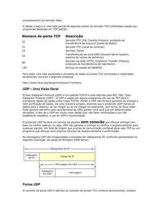 processamento do servidor Web.
A tabela a seguir é uma lista parcial de algumas portas de servidor TCP conhecidas usadas por
programas baseados em TCP padrão.

Número de porta TCP

Descrição

20

Servidor FTP (File Transfer Protocol, protocolo de
transferência de arquivo) (canal de dados)

21

Servidor FTP (canal de controle)

23

Servidor Telnet

53

Transferências de zona DNS (Domain Name System,
sistema de nomes de domínios)

80

Servidor da Web (HTTP, Hypertext Transfer Protocol,
protocolo de transferência de hipertexto)

139

Serviço de sessão de NetBIOS

Para obter uma lista atualizada e completa de todas as portas TCP conhecidas e registradas
atualmente, consulte o seguinte endereço:
http://www.iana.org/assignments/port-numbers

UDP – Uma Visão Geral
O User Datagram Protocol (UDP) é um padrão TCP/IP e está definido pela RFC 768, "User
Datagram Protocol (UDP)." O UDP é usado por alguns programas em vez de TCP para o
transporte rápido de dados entre hosts TCP/IP. Porém o UDP não fornece garantia de entrega e
nem verificação de dados. De uma maneira simples, dizemos que o protocolo UDP manda os
dados para o destino; se vai chegar ou se vai chegar corretamente, sem erros, só Deus sabe.
Pode parecer estranho esta característica do UPD, porém você verá que em determinadas
situações, o fato de o UDP ser muito mais rápido (por não fazer verificações e por não
estabelecer sessões), o uso do UDP é recomendado.
O protocolo UDP fornece um serviço de pacotes sem conexão que oferece entrega com
base no melhor esforço, ou seja, UDP não garante a entrega ou verifica o seqüenciamento para
qualquer pacote. Um host de origem que precise de comunicação confiável deve usar TCP ou um
programa que ofereça seus próprios serviços de seqüenciamento e confirmação.
As mensagens UDP são encapsuladas e enviadas em datagramas IP, conforme apresentado na
seguinte ilustração, da ajuda do Windows 2000 Server:

Portas UDP
O conceito de porta UDP é idêntico ao conceito de portas TCP, embora tecnicamente, existam

 
