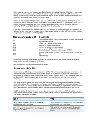 diferenças na maneira como as portas são utilizadas em cada protocolo. A idéia é a mesma, por
exemplo, se um usuário estiver utilizando vários programas baseados em UDP, ao mesmo
tempo, no seu computador, é através do uso de portas, que o sistema operacional sabe a qual
programa se destina cada pacote UDP que chega.
O lado do servidor de cada programa que usa UDP escuta as mensagens que chegam no seu
número de porta conhecido. Todos os números de porta de servidor UDP menores que 1.024 (e
alguns números mais altos) são reservados e registrados pela Internet Assigned Numbers
Authority (IANA, autoridade de números atribuídos da Internet).
Cada porta de servidor UDP é identificada por um número de porta reservado ou conhecido. A
tabela a seguir mostra uma lista parcial de algumas portas de servidor UDP conhecidas usadas
por programas baseados em UDP padrão.

Número de porta UDP

Descrição

53

Consultas de nomes DNS (Domain Name System, sistema de
nomes de domínios)

69

Trivial File Transfer Protocol (TFTP)

137

Serviço de nomes de NetBIOS

138

Serviço de datagrama de NetBIOS

161

Simple Network Management Protocol (SNMP)

520

Routing Information Protocol (RIP, protocolo de informações
de
roteamento)

Para obter uma lista atualizada e completa de todas as portas TCP conhecidas e registradas
atualmente, consulte o seguinte endereço:
http://www.iana.org/assignments/port-numbers

Comparando UDP e TCP:
Geralmente, as diferenças na maneira como UDP e TCP entregam os dados assemelham-se às
diferenças entre um telefonema e um cartão postal. O TCP funciona como um telefonema,
verificando se o destino está disponível e pronto para a comunicação. O UDP funciona como um
cartão postal — as mensagens são pequenas e a entrega é provável, mas nem sempre
garantida.
UDP é geralmente usado por programas que transmitem pequenas quantidades de dados ao
mesmo tempo ou têm necessidades em tempo real. Nessas situações, a baixa sobrecarga do
UDP (pois este não faz as verificações que são feitas pela TCP) e as capacidades de broadcast do
UDP (por exemplo, um datagrama, vários destinatários) são mais adequadas do que o TCP.
O UDP contrasta diretamente com os serviços e recursos oferecidos por TCP. A tabela a seguir
compara as diferenças em como a comunicação TCP/IP é tratada dependendo do uso de UDP ou
TCP para o transporte de dados.

UDP

TCP

Serviço sem conexão; nenhuma sessão é
estabelecida entre os hosts.

Serviço orientado por conexão; uma sessão é
estabelecida entre os hosts.

UDP não garante ou confirma a entrega ou
seqüência os dados.

TCP garante a entrega através do uso de
confirmações e entrega seqüenciada dos
dados.

 