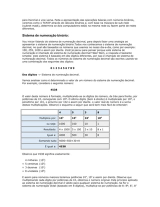 para Decimal e vice-versa. Feita a apresentação das operações básicas com números binários,
veremos como o TCP/IP através de cálculos binários e, com base na máscara de sub-rede
(subnet mask), determina se dois computadores estão na mesma rede ou fazem parte de redes
diferentes.

Sistema de numeração binário:
Vou iniciar falando do sistema de numeração decimal, para depois fazer uma analogia ao
apresentar o sistema de numeração binário.Todos nos conhecemos o sistema de numeração
decimal, no qual são baseados os números que usamos no nosso dia-a-dia, como por exemplo:
100, 259, 1450 e assim por diante. Você já parou para pensar porque este sistema de
numeração é chamado de sistema de numeração decimal? Não? Bem, a resposta é bastante
simples: este sistema é baseado em dez dígitos diferentes, por isso é chamado de sistema de
numeração decimal. Todos os números do sistema de numeração decimal são escritos usando-se
uma combinação dos seguintes dez dígitos:
0123456789
Dez dígitos -> Sistema de numeração decimal.
Vamos analisar como é determinado o valor de um número do sistema de numeração decimal.
Por exemplo, considere o seguinte número:
4538
O valor deste número é formado, multiplicando-se os dígitos do número, de trás para frente, por
potências de 10, começando com 10º. O último dígito (bem à direita) é multiplicado por 10º, o
penúltimo por 101, o próximo por 102 e assim por diante. o valor real do número é a soma
destas multiplicações. Observe o esquema a seguir que será bem mais fácil de entender:
4
Multiplica por:
ou seja:
Resultado:
Igual a:

5

3

8

103

102

101

100

1000

100

10

1

4 x 1000

5 x 100

3 x 10

8x1

4000

500

30

8

Somando tudo: 4000+500+30+8
É igual a:

4538

Observe que 4538 significa exatamente:
4 milhares (103)
+ 5 centenas (102)
+ 3 dezenas (101)
+ 8 unidades (100)
E assim para números maiores teríamos potências 104, 105 e assim por diante. Observe que
multiplicando cada dígito por potências de 10, obtemos o número original. Este princípio aplicado
ao sistema de numeração decimal é válido para qualquer sistema de numeração. Se for o
sistema de numeração Octal (baseado em 8 dígitos), multiplica-se por potências de 8: 8º, 8 1, 82

 