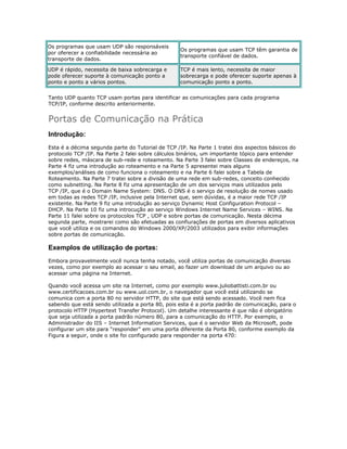 Os programas que usam UDP são responsáveis
por oferecer a confiabilidade necessária ao
transporte de dados.

Os programas que usam TCP têm garantia de
transporte confiável de dados.

UDP é rápido, necessita de baixa sobrecarga e
pode oferecer suporte à comunicação ponto a
ponto e ponto a vários pontos.

TCP é mais lento, necessita de maior
sobrecarga e pode oferecer suporte apenas à
comunicação ponto a ponto.

Tanto UDP quanto TCP usam portas para identificar as comunicações para cada programa
TCP/IP, conforme descrito anteriormente.

Portas de Comunicação na Prática
Introdução:
Esta é a décima segunda parte do Tutorial de TCP /IP. Na Parte 1 tratei dos aspectos básicos do
protocolo TCP /IP. Na Parte 2 falei sobre cálculos binários, um importante tópico para entender
sobre redes, máscara de sub-rede e roteamento. Na Parte 3 falei sobre Classes de endereços, na
Parte 4 fiz uma introdução ao roteamento e na Parte 5 apresentei mais alguns
exemplos/análises de como funciona o roteamento e na Parte 6 falei sobre a Tabela de
Roteamento. Na Parte 7 tratei sobre a divisão de uma rede em sub-redes, conceito conhecido
como subnetting. Na Parte 8 fiz uma apresentação de um dos serviços mais utilizados pelo
TCP /IP, que é o Domain Name System: DNS. O DNS é o serviço de resolução de nomes usado
em todas as redes TCP /IP, inclusive pela Internet que, sem dúvidas, é a maior rede TCP /IP
existente. Na Parte 9 fiz uma introdução ao serviço Dynamic Host Configuration Protocol –
DHCP. Na Parte 10 fiz uma introcução ao serviço Windows Internet Name Services – WINS. Na
Parte 11 falei sobre os protocolos TCP , UDP e sobre portas de comunicação. Nesta décima
segunda parte, mostrarei como são efetuadas as confiurações de portas em diversos aplicativos
que você utiliza e os comandos do Windows 2000/XP/2003 utilizados para exibir informações
sobre portas de comunicação.

Exemplos de utilização de portas:
Embora provavelmente você nunca tenha notado, você utiliza portas de comunicação diversas
vezes, como por exemplo ao acessar o seu email, ao fazer um download de um arquivo ou ao
acessar uma página na Internet.
Quando você acessa um site na Internet, como por exemplo www.juliobattisti.com.br ou
www.certificacoes.com.br ou www.uol.com.br, o navegador que você está utilizando se
comunica com a porta 80 no servidor HTTP, do site que está sendo acessado. Você nem fica
sabendo que está sendo utilizada a porta 80, pois esta é a porta padrão de comunicação, para o
protocolo HTTP (Hypertext Transfer Protocol). Um detalhe interessante é que não é obrigatório
que seja utilizada a porta padrão número 80, para a comunicação do HTTP. Por exemplo, o
Administrador do IIS – Internet Information Services, que é o servidor Web da Microsoft, pode
configurar um site para “responder” em uma porta diferente da Porta 80, conforme exemplo da
Figura a seguir, onde o site foi configurado para responder na porta 470:

 