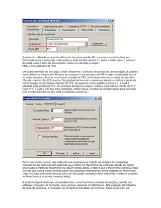 Quando for utilizada uma porta diferente da porta padrão 80, o número da porta deve ser
informada após o endereço, colocandos o sinal de dois pontos (:) após o endereço e o número
da porta após o sinal de dois pontos, como no exemplo a seguir:
http://www.abc.com.br:470
Um outro exemplo do dia-a-dia, onde utilizamos o conceito de portas de comunicação, é quando
você utiliza um cliente de FTP para se conectar a um servidor de FTP e fazer o download de um
ou mais arquivos. Ao criar uma nova conexão de FTP, você deve informar o nome do servidor
(ftp.abc.com.br, ftp.123.com.br, ftp.juliobattisti.com.br e assim por diante) e definir a porta de
comunicação. Os principais clientes de FTP, já sugerem como padrão a porta 21, a qual é
utilizada pelo protocolo FTP. No exemplo da figura a seguir, mostro uma tela do cliente de FTP
Cute FTP, o qual é um dos mais utilizados. Nesta figura, mostro as configurações para conexão
com o meu servidor de ftp, onde é utilizada a porta 21:

Outro uso muito comum nas redes da sua empresa é a criação de sessões de programas
emuladores de terminal com sistemas que rodam no Mainframe da empresa Apesar de terem
anunciado a morte do Mainframe há algum tempo atrás, o fato é que o Mainframe continua mais
vivo do que nunca e com grande parte dos sistemas empresariais ainda rodando no Mainframe
(veja uma das próximas colunas para um discussão completa sobre diretórios, modelos baseado
no Mainframe e os novos modelos Web).
A próxima figura descreve, resumidamente, como funciona a criação de seções, usando um
software emulador de terminal, para acessar sistemas no Mainframe. Nas estações de trabalho
da rede da empresa, é instalado um programa emulador de terminal. Estes progrmas, na

 