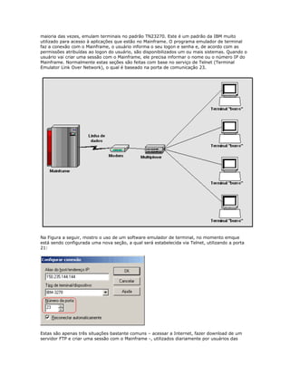 maioria das vezes, emulam terminais no padrão TN23270. Este é um padrão da IBM muito
utilizado para acesso à aplicações que estão no Mainframe. O programa emulador de terminal
faz a conexão com o Mainframe, o usuário informa o seu logon e senha e, de acordo com as
permissões atribuídas ao logon do usuário, são disponibilizados um ou mais sistemas. Quando o
usuário vai criar uma sessão com o Mainframe, ele precisa informar o nome ou o número IP do
Mainframe. Normalmente estas seções são feitas com base no serviço de Telnet (Terminal
Emulator Link Over Network), o qual é baseado na porta de comunicação 23.

Na Figura a seguir, mostro o uso de um software emulador de terminal, no momento emque
está sendo configurada uma nova seção, a qual será estabelecida via Telnet, utilizando a porta
21:

Estas são apenas três situações bastante comuns – acessar a Internet, fazer download de um
servidor FTP e criar uma sessão com o Mainframe -, utilizados diariamente por usuários das

 
