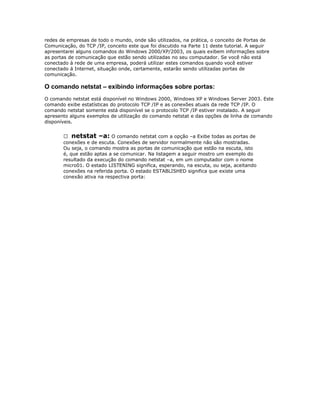 redes de empresas de todo o mundo, onde são utilizados, na prática, o conceito de Portas de
Comunicação, do TCP /IP, conceito este que foi discutido na Parte 11 deste tutorial. A seguir
apresentarei alguns comandos do Windows 2000/XP/2003, os quais exibem informações sobre
as portas de comunicação que estão sendo utilizadas no seu computador. Se você não está
conectado à rede de uma empresa, poderá utilizar estes comandos quando você estiver
conectado á Internet, situação onde, certamente, estarão sendo utilizadas portas de
comunicação.

O comando netstat – exibindo informações sobre portas:
O comando netstat está disponível no Windows 2000, Windows XP e Windows Server 2003. Este
comando exibe estatísticas do protocolo TCP /IP e as conexões atuais da rede TCP /IP. O
comando netstat somente está disponível se o protocolo TCP /IP estiver instalado. A seguir
apresento alguns exemplos de utilização do comando netstat e das opções de linha de comando
disponíveis.
 netstat –a: O comando netstat com a opção –a Exibe todas as portas de
conexões e de escuta. Conexões de servidor normalmente não são mostradas.
Ou seja, o comando mostra as portas de comunicação que estão na escuta, isto
é, que estão aptas a se comunicar. Na listagem a seguir mostro um exemplo do
resultado da execução do comando netstat –a, em um computador com o nome
micro01. O estado LISTENING significa, esperando, na escuta, ou seja, aceitando
conexões na referida porta. O estado ESTABLISHED significa que existe uma
conexão ativa na respectiva porta:

 
