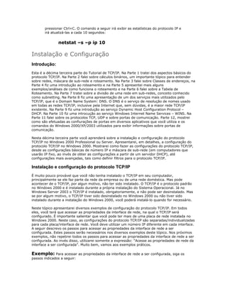 pressionar Ctrl+C. O comando a seguir irá exibir as estatísticas do protocolo IP e
irá atualizá-las a cada 10 segundos:

netstat –s –p ip 10

Instalação e Configuração
Introdução:
Esta é a décima terceira parte do Tutorial de TCP/IP. Na Parte 1 tratei dos aspectos básicos do
protocolo TCP/IP. Na Parte 2 falei sobre cálculos binários, um importante tópico para entender
sobre redes, máscara de sub-rede e roteamento. Na Parte 3 falei sobre Classes de endereços, na
Parte 4 fiz uma introdução ao roteamento e na Parte 5 apresentei mais alguns
exemplos/análises de como funciona o roteamento e na Parte 6 falei sobre a Tabela de
Roteamento. Na Parte 7 tratei sobre a divisão de uma rede em sub-redes, conceito conhecido
como subnetting. Na Parte 8 fiz uma apresentação de um dos serviços mais utilizados pelo
TCP/IP, que é o Domain Name System: DNS. O DNS é o serviço de resolução de nomes usado
em todas as redes TCP/IP, inclusive pela Internet que, sem dúvidas, é a maior rede TCP/IP
existente. Na Parte 9 fiz uma introdução ao serviço Dynamic Host Configuration Protocol –
DHCP. Na Parte 10 fiz uma introcução ao serviço Windows Internet Name Services – WINS. Na
Parte 11 falei sobre os protocolos TCP, UDP e sobre portas de comunicação. Parte 12, mostrei
como são efetuadas as confiurações de portas em diversos aplicativos que você utiliza e os
comandos do Windows 2000/XP/2003 utilizados para exibir informações sobre portas de
comunicação.
Nesta décima terceira parte você aprenderá sobre a instalação e configuração do protocolo
TCP/IP no Windows 2000 Professional ou Server. Apresentarei, em detalhes, a configuração do
protocolo TCP/IP no Windows 2000. Mostrarei como fazer as configurações do protocolo TCP/IP,
desde as configurações básicas de número IP e máscara de sub-rede (em computadores que
usarão IP fixo, ao invés de obter as configurações a partir de um servidor DHCP), até
configurações mais avançadas, tais como definir filtros para o protocolo TCP/IP.

Instalação e configuração do protocolo TCP/IP
É muito pouco provável que você não tenha instalado o TCP/IP em seu computador,
principalmente se ele faz parte da rede da empresa ou de uma rede doméstica. Mas pode
acontecer de o TCP/IP, por algun motivo, não ter sido instalado. O TCP/IP é o protocolo padrão
no Windows 2000 e é instalado durante a própria instalação do Sistema Operacional. Já no
Windows Server 2003 o TCP/IP é instalado, obrigatoriamente, e não pode ser desinstalado. Mas
se por algum motivo, o TCP/IP tiver sido desinstalado no Windows 2000 ou não tiver sido
instalado durante a instalação do Windows 2000, você poderá instalá-lo quando for necessário.
Neste tópico apresentarei diversos exemplos de configuração do protocolo TCP/IP. Em todos
eles, você terá que acessar as propriedades da interface de rede, na qual o TCP/IP será
configurado. É importante salientar que você pode ter mais de uma placa de rede instalada no
Windows 2000. Neste caso, as configurações do protocolo TCP/IP são separadas/individualizadas
para cada placa/interface de rede. Você deve utilizar um número IP diferente em cada interface.
A seguir descrevo os passos para acessar as propriedades da interface de rede a ser
configurada. Estes passos serão necessários nos diversos exemplos deste tópico. Nos próximos
exemplos, não repetirei todos os passos para acessar as propriedades da interface de rede a ser
configurada. Ao invés disso, utilizarei somente a expressão: “Acesse as propriedades de rede da
interface a ser configurada”. Muito bem, vamos aos exemplos práticos.

Exemplo: Para acessar as propriedades da interface de rede a ser configurada, siga os
passos indicados a seguir:

 