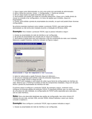 1. Faça o logon como Administrador ou com uma conta com permissão de administrador.
2. Abra o Painel de controle: Iniciar -> Configurações -> Painel de controle.
3. Dê um clique duplo na opção Conexões dial-up e de rede.
4. Será exibida uma janela com todas as conexões disponíveis. Clique com o botão direito do
mouse na conexão a ser configurada e, no menu de opções que é exibido, clique em
Propriedades.
5. Pronto, será exibida a janela de propriedades da conexão, na qual você poderá fazer diversas
configurações.
No próximo exemplo mostrarei como instalar o protocolo TCP/IP, caso este tenha sido
desinstalado ou não tenha sido instalado durante a instalação do Windows 2000.

Exemplo: Para instalar o protocolo TCP/IP, siga os passos indicados a seguir:
1. Acesse as propriedades de rede da interface a ser configurada.
2. Na janela de propriedades da conexão dê um clique em Instalar...
3. Será aberta a janela para que você selecione o tipo de componente de rede a ser instalado.
Selecione a opção Protocolo, conforme indicado na Figura a seguir:

Selecionando o tipo de componente a ser instalado.
4. Após ter selecionado a opção Protocolo clique em Adicionar...
5. Em poucos instantes será exibida a lista de protocolos disponíveis.
6. Marque a opção TCP/IP e clique em OK.
7. O TCP/IP será instalado e você estará de volta à guia Geral de configurações da interface de
rede. Observe que o TCP/IP já é exibido na lista de componentes instalados. Clique em OK para
fechar a janela de propriedades da interface de rede.
O próximo passo é configurar o protocolo TCP/IP. No exemplo a seguir, mostrarei como
configurar as diversas opções do protocolo TCP/IP. É importante lembrar que, se você tiver mais
de uma placa de rede instalada, as configurações do TCP/IP serão separadas para cada placa
(diz-se cada interface).

Nota: Para uma descrição detalhada das opções de configuração, tais como número IP,
máscara de sub-rede, servidor DNS, servidor WINS, Default Gateway e assim por diante,
consulte o Capítulo 2.

Exemplo: Para configurar o protocolo TCP/IP, siga os passos indicados a seguir:
1. Acesse as propriedades de rede da interface a ser configurada.

 