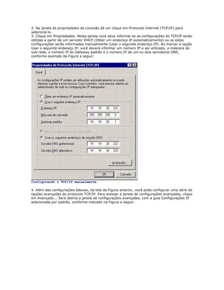 2. Na janela de propriedades da conexão dê um clique em Protocolo Internet (TCP/IP) para
selecioná-lo.
3. Clique em Propriedades. Nesta janela você deve informar se as configurações do TCP/IP serão
obtidas a partir de um servidor DHCP (Obter um endereço IP automaticamente) ou se estas
configurações serão informadas manualmente (Usar o seguinte endereço IP). Ao marcar a opção
Usar o seguinte endereço IP, você deverá informar um número IP a ser utilizado, a máscara de
sub-rede, o número IP do Gateway padrão e o número IP de um ou dois servidores DNS,
conforme exemplo da Figura a seguir:

Configurando o TCP/IP manualmente.
4. Além das configurações básicas, da tela da Figura anterior, você pode configurar uma série de
opções avançadas do protocolo TCP/IP. Para acessar a janela de configurações avançadas, clique
em Avançado... Será aberta a janela de configurações avançadas, com a guia Configurações IP
selecionada por padrão, conforme indicado na Figura a seguir:

 