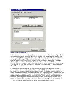 Janela para cofigurações IP.
5. É possível ter mais de um endereço IP associado com a mesma placa de rede. O que não é
permitido é ter o mesmo número IP, associado a duas ou mais placas de rede. Para adicionar
um novo número IP, clique em Adicionar..., abaixo da lista de endereços IP configurados. Será
aberta a janela Endereço TCP/IP (muito mal traduzida por sinal). Para adicionar um novo
endereço basta digitá-lo no campo IP, digite a respectiva máscara de sub-rede e clique em
Adicionar. Você estará de volta à janela de configurações avançadas do TCP/IP e o novo
endereço IP já será exibido na lista. A partir de agora, a nova interface está com dois endereços
IP. Você pode adicionar mais endereços IP, utilizando o botão Adicionar... e preenchendo as
informações necessárias.
6. Você também pode ter mais de um default gateway configurado. Neste caso, quando o
primeiro default gateway da lista estiver indisponível, o TCP/IP tenta utilizar o segundo e assim
por diante. Para adicionar mais um default gateway, clique em Adcionar..., abaixo da lista de
default gateways configurados. Será aberta a janela para que você informo o número IP do novo
default gateway e o respectivo custo, em número de hopes. Se você quer que um default
gateway seja utilizado somente como contingência, no caso de nenhum outro gateway estar
disponível, configure-o com um valor elevado para o custo. Digite as informações do novo
gateway e clique em OK. Pronto, o novo número já será exibido na guia de Configurações IP.
7. Clique na guia DNS. Serão exibidas as opções indicadas na Figura a seguir:

 