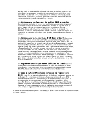 xyz.abc.com. Se você também configurar um nome de domínio específico de
conexão em uma das suas conexões para vendas.abc.com, o Windows 2000
consultará xyz.abc.com e xyz.vendas.abc.com. A lista de domínios que será
pesquisada, quando você digita um nome não qualificado, também é definida
nesta guia, conforme será explicado logo a seguir.
 Acrescentar sufixos pai do sufixo DNS primário:
Especifica se a resolução de nomes não qualificados usados neste computador
inclui os sufixos pai do sufixo DNS primário e o domínio de segundo nível. O
sufixo DNS primário é configurado clicando em Propriedades na guia
Identificação de rede (disponível em Sistema, no Painel de controle). Por
exemplo, se o sufixo DNS primário for vendas. abc.com e você digitar ping xyz
no prompt de comando, o Windows 2000 também consultará vendas.abc.com e
abc.com.
 Acrescentar estes sufixos DNS (em ordem) : Especifica
que a resolução de nomes não qualificados usados neste computador seja
limitada aos sufixos do domínio listados em Acrescentar estes sufixos DNS. Os
sufixos DNS específicos da conexão e primários não serão usados para resolução
de nomes não qualificados. Ao marcar esta opção, você deve especificar uma
lista de sufixos que deverá ser utilizada, para a tentativa de resolução de nomes
não qualificados. Por exemplo, se nesta lista você acrescentar os seguintes
sufixos: sul.vendas.abc.com, vendas.abc.com e abc.com, nesta ordem, ao
digitar ping xyz, o Windows tentará localizar este host, utilizando os seguintes
nomes: xyz.sul.vendas.abc.com, xyz.vendas.abc.com e xyz.abc.com. Para
acrescentar um novo sufixo basta marcar esta opção e utilizar o botão Adicionar.
Você também pode alterar a ordem dos sufixos clicando nos botões com a seta
para cima e seta para baixo. Para remover um sufixo basta selecioná-lo na lista
e clicar em Remover.
 Registrar endereços desta conexão no DNS: Especifica
que o computador tente o registro dinâmico no DNS, dos endereços IP desta
conexão com o nome completo deste computador, como especificado na guia
Identificação de rede (disponível em Sistema no Painel de Controle).

Usar o sufixo DNS desta conexão no registro do
DNS: Especifica se a atualização dinâmica do DNS será usada para registrar os


endereços IP e o nome de domínio específico desta conexão. O nome DNS
específico desta conexão é a concatenação do nome do computador (que é o
primeiro rótulo do nome completo do computador) e o sufixo DNS desta
conexão. O nome completo do computador é especificado na guia Identificação
de rede (disponível em Sistema, no Painel de controle). Se a caixa de seleção
Registrar os endereços desta conexão no DNS estiver selecionada, o registro é
uma adição ao registro do DNS do nome completo do computador.
8. Defina as configurações desejadas e clique na guia WINS. Serão exibidas as opções indicadas
na Figura a seguir:

 