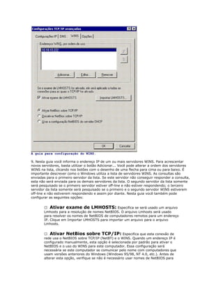 A guia para configuração do WINS.
9. Nesta guia você informa o endereço IP de um ou mais servidores WINS. Para acrescentar
novos servidores, basta utilizar o botão Adicionar... Você pode alterar a ordem dos servidores
WINS na lista, clicando nos botões com o desenho de uma flecha para cima ou para baixo. É
importante descrever como o Windows utiliza a lista de servidores WINS. As consultas são
enviadas para o primeiro servidor da lista. Se este servidor não conseguir responder a consulta,
esta não será enviada para os demais servidores da lista. O segundo servidor da lista somente
será pesquisado se o primeiro servidor estiver off-line e não estiver respondendo; o terceiro
servidor da lista somente será pesquisado se o primeiro e o segundo servidor WINS estiverem
off-line e não estiverem respondendo e assim por diante. Nesta guia você também pode
configurar as seguintes opções:
 Ativar exame de LMHOSTS: Especifica se será usado um arquivo
Lmhosts para a resolução de nomes NetBIOS. O arquivo Lmhosts será usado
para resolver os nomes de NetBIOS de computadores remotos para um endereço
IP. Clique em Importar LMHOSTS para importar um arquivo para o arquivo
Lmhosts.
 Ativar NetBios sobre TCP/IP: Especifica que esta conexão de
rede usa o NetBIOS sobre TCP/IP (NetBT) e o WINS. Quando um endereço IP é
configurado manualmente, esta opção é selecionada por padrão para ativar o
NetBIOS e o uso do WINS para este computador. Essa configuração será
necessária se este computador se comunicar pelo nome com computadores que
usam versões anteriores do Windows (Windows 95/98, NT 4.0, etc.). Antes de
alterar esta opção, verifique se não é necessário usar nomes de NetBIOS para

 