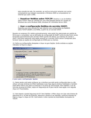 esta conexão de rede. Por exemplo, se você se comunicar somente com outros
computadores que estejam executando o Windows 2000 ou computadores na
Internet que usam o DNS.
 Desativar NetBios sobre TCP/IP: Desativa o uso de NetBios
sobre TCP/IP. Pode ser utilizada em uma rede baseada apenas em versões do
Windows tais como Windows 2000, Windows XP e Windows Server 2003.
 Usar a configuração NetBios do servidor DHCP:
Especifica que esta conexão de rede obtenha suas configurações de NetBIOS
sobre TCP/IP (NetBT) e de WINS, a partir de um servidor DHCP.
Quando um endereço IP é obtido automaticamente, esta opção fica selecionada por padrão de
forma que o computador usa as definições de configuração do NetBT conforme elas forem sendo
fornecidas opcionalmente pelo servidor DHCP quando ele obtiver um endereço IP usando o
DHCP. Você deve selecionar esta opção somente se o servidor DHCP estiver configurado para
fornecer todas as opções de configuração de WINS para os clientes.
10. Defina as configurações desejadas e clique na guia Opções. Serão exibidas as opções
indicadas na Figura a seguir:

A guia para configuração Opções.
11. Nesta janela você pode configurar se a interface que está sendo configurada deve ou não
utilizar uma das diretivas de IPSec habilitadas (caso haja alguma diretiva habilitada) e também
pode definir filtros com base no protocolo e na porta de comunicação. Para habilitar o uso de
uma das diretivas do IPSec, clique em Segurança de IP para marcar esta opção e em seguida
clique em Propriedades.
12. Será aberta a janela Segurança de IP. Para habilitar o IPSec clique em Usar esta diretiva de
segurança IP e, na lista de diretivas, selecione a diretiva a ser aplicada, conforme exemplo da
Figura a seguir e clique em OK. Você estará e volta à janela de propriedades Avançadas do
TCP/IP.

 