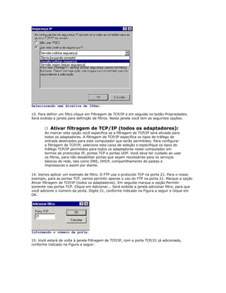 Selecionando uma diretiva de IPSec.
13. Para definir um filtro clique em Filtragem de TCP/IP e em seguida no botão Propriedades.
Será exibida a janela para definição de filtros. Nesta janela você tem as seguintes opções:
 Ativar filtragem de TCP/IP (todos os adaptadores):
Ao marcar esta opção você especifica se a filtragem de TCP/IP será ativada para
todos os adaptadores. A filtragem de TCP/IP especifica os tipos de tráfego de
entrada destinados para este computador que serão permitidos. Para configurar
a filtragem de TCP/IP, selecione esta caixa de seleção e especifique os tipos de
tráfego TCP/IP permitidos para todos os adaptadores neste computador em
termos de protocolos IP, portas TCP e portas UDP. Você deve ter cuidado ao usar
os filtros, para não desabilitar portas que sejam necessárias para os serviços
básicos de rede, tais como DNS, DHCP, compartilhamento de pastas e
impressoras e assim por diante.
14. Vamos aplicar um exemplo de filtro. O FTP usa o protocolo TCP na porta 21. Para o nosso
exemplo, para as portas TCP, vamos permitir apenas o uso do FTP na porta 21. Marque a opção
Ativar filtragem de TCP/IP (todos os adaptadores). Em seguida marque a opção Permitir
somente nas portas TCP. Clique em Adicionar... Será exibida a janela adicionar filtro, para que
você adicione o número da porta. Digite 21, conforme indicado na Figura a seguir e clique em
OK.

Informando o número da porta.
15. Você estará de volta à janela Filtragem de TCP/IP, com a porta TCP/21 já adicionada,
conforme indicado na Figura a seguir:

 