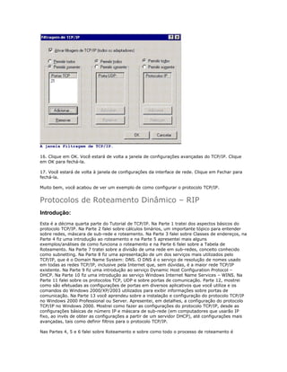 A janela Filtragem de TCP/IP.
16. Clique em OK. Você estará de volta a janela de configurações avançadas do TCP/IP. Clique
em OK para fechá-la.
17. Você estará de volta à janela de configurações da interface de rede. Clique em Fechar para
fechá-la.
Muito bem, você acabou de ver um exemplo de como configurar o protocolo TCP/IP.

Protocolos de Roteamento Dinâmico – RIP
Introdução:
Esta é a décima quarta parte do Tutorial de TCP/IP. Na Parte 1 tratei dos aspectos básicos do
protocolo TCP/IP. Na Parte 2 falei sobre cálculos binários, um importante tópico para entender
sobre redes, máscara de sub-rede e roteamento. Na Parte 3 falei sobre Classes de endereços, na
Parte 4 fiz uma introdução ao roteamento e na Parte 5 apresentei mais alguns
exemplos/análises de como funciona o roteamento e na Parte 6 falei sobre a Tabela de
Roteamento. Na Parte 7 tratei sobre a divisão de uma rede em sub-redes, conceito conhecido
como subnetting. Na Parte 8 fiz uma apresentação de um dos serviços mais utilizados pelo
TCP/IP, que é o Domain Name System: DNS. O DNS é o serviço de resolução de nomes usado
em todas as redes TCP/IP, inclusive pela Internet que, sem dúvidas, é a maior rede TCP/IP
existente. Na Parte 9 fiz uma introdução ao serviço Dynamic Host Configuration Protocol –
DHCP. Na Parte 10 fiz uma introdução ao serviço Windows Internet Name Services – WINS. Na
Parte 11 falei sobre os protocolos TCP, UDP e sobre portas de comunicação. Parte 12, mostrei
como são efetuadas as configurações de portas em diversos aplicativos que você utiliza e os
comandos do Windows 2000/XP/2003 utilizados para exibir informações sobre portas de
comunicação. Na Parte 13 você aprendeu sobre a instalação e configuração do protocolo TCP/IP
no Windows 2000 Professional ou Server. Apresentei, em detalhes, a configuração do protocolo
TCP/IP no Windows 2000. Mostrei como fazer as configurações do protocolo TCP/IP, desde as
configurações básicas de número IP e máscara de sub-rede (em computadores que usarão IP
fixo, ao invés de obter as configurações a partir de um servidor DHCP), até configurações mais
avançadas, tais como definir filtros para o protocolo TCP/IP.
Nas Partes 4, 5 e 6 falei sobre Roteamento e sobre como todo o processo de roteamento é

 